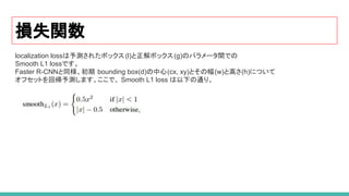 損失関数
localization lossは予測されたボックス (l)と正解ボックス(g)のパラメータ間での
Smooth L1 lossです。
Faster R-CNNと同様、初期 bounding box(d)の中心(cx, xy)とその幅(w)と高さ(h)について
オフセットを回帰予測します。ここで、 Smooth L1 loss は以下の通り。
 