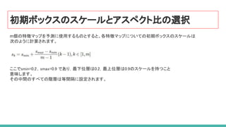 初期ボックスのスケールとアスペクト比の選択
m個の特徴マップを予測に使用するものとすると、各特徴マップについての初期ボックスのスケールは
次のように計算されます。
ここでsmin=0.2，smax=0.9 であり，最下位層は0.2，最上位層は0.9のスケールを持つこと  
意味します。 
その中間のすべての階層は等間隔に設定されます。  
 
 