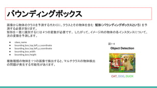 バウンディングボックス
画像から物体のクラスを予測する代わりに、クラスとその物体を含む 矩形（バウンディングボックスという） を予
測する必要があります。
矩形を一意に識別するには 4つの変数が必要です。 したがって、イメージ内の物体の各インスタンスについて、
次の変数を予測します。
 
● class_name 
● bounding_box_top_left_x_coordinate 
● bounding_box_top_left_y_coordinate 
● bounding_box_width 
● bounding_box_height 
 
複数種類の物体を1つの画像で検出すると、マルチクラスの物体検出
の問題が発生する可能性があります。
図1-4 
 