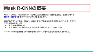 Mask R-CNNの概要
Mask R-CNNは、Faster R-CNN に分岐（上記の画像の白い部分）を追加し、指定ピクセルが
物体の一部かどうか を示すバイナリマスクを出力します。
追加されたブランチ部は、 CNNベースの特徴マップの上にある完全畳み込みネットワークです。
ブランチ部の入力と出力
● 入力：CNN特徴マップ
● 出力：物体なら1, 物体でないなら 0 を表すバイナリマスク、を持つ行列
このパイプラインを期待どおりに動作させるために、小さな調整を行う必要がありました。
 