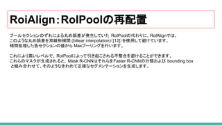 RoiAlign：RoIPoolの再配置
プールセクションのずれによる丸め誤差が発生していた RoIPoolの代わりに、RoIAlignでは、
このような丸め誤差を双線形補間 (biliear interpolation)（[12]）を使用して避けています。
補間処理した各セクションの値から Maxプーリングを行います。
これにより高いレベルで、 RoIPoolによって引き起こされる不整合を避けることができます。
これらのマスクが生成されると、 Mask R-CNNはそれらをFaster R-CNNの分類および bounding box
と組み合わせて、そのようなきわめて正確なセグメンテーションを生成します。
 
 
 
 