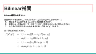 Bilinear補間
Bilinear補間の処理フロー
周囲4セルの値を取得し、(I(x0,y0）,I(x0+1,y0）,I(x0,y0+1）,I(x0+1,y0+1）)
1. 補正後のセルの中央点 (x',y'）からの距離を求めます。
2. 距離によって重み付け（ 0～１）を行います。（距離が小さいほど重みは大きい）
3. 1.の値の加重平均をセルの中央点における値 I(x',y'） とします。
以下の式で求められます。
 
 