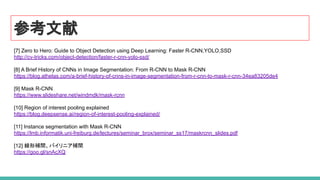 参考文献
[7] Zero to Hero: Guide to Object Detection using Deep Learning: Faster R-CNN,YOLO,SSD
http://cv-tricks.com/object-detection/faster-r-cnn-yolo-ssd/
[8] A Brief History of CNNs in Image Segmentation: From R-CNN to Mask R-CNN
https://blog.athelas.com/a-brief-history-of-cnns-in-image-segmentation-from-r-cnn-to-mask-r-cnn-34ea83205de4
[9] Mask R-CNN
https://www.slideshare.net/windmdk/mask-rcnn
[10] Region of interest pooling explained
https://blog.deepsense.ai/region-of-interest-pooling-explained/
[11] Instance segmentation with Mask R-CNN
https://lmb.informatik.uni-freiburg.de/lectures/seminar_brox/seminar_ss17/maskrcnn_slides.pdf
[12] 線形補間、バイリニア補間
https://goo.gl/snAcXQ
 
 