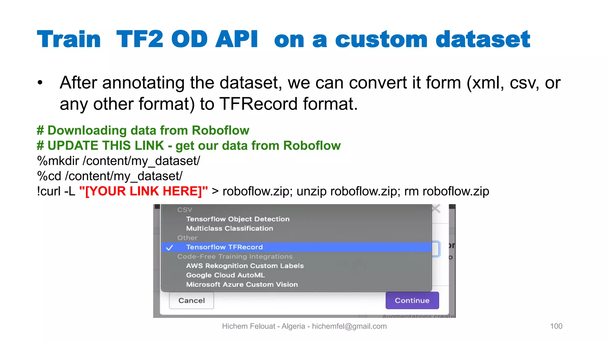 Hichem Felouat - Algeria - hichemfel@gmail.com 100 Train TF OD API on a custom dataset # Downloading data from Roboflow # UPDATE THIS LINK - get our data from Roboflow %mkdir /content/my_dataset/ %cd /content/my_dataset/ !curl -L "[YOUR LINK HERE]" > roboflow.zip; unzip roboflow.zip; rm roboflow.zip • After annotating the dataset, we can convert it form (xml, csv, or any other format) to TFRecord format. 