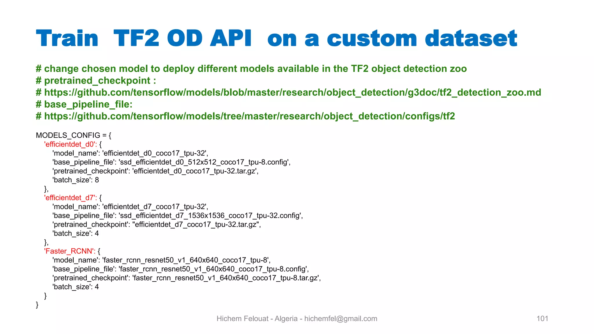 Hichem Felouat - Algeria - hichemfel@gmail.com 101 Train TF OD API on a custom dataset # change chosen model to deploy different models available in the TF2 object detection zoo # pretrained checkpoint : # https://github.com/tensorflow/models/blob/master/research/object detection/g3doc/tf2 detection zoo.md # base pipeline file: # https://github.com/tensorflow/models/tree/master/research/object detection/configs/tf2 MODELS_CONFIG = { 'efficientdet_d0': { 'model_name': 'efficientdet_d0_coco17_tpu-32', 'base_pipeline_file': 'ssd_efficientdet_d0_512x512_coco17_tpu-8.config', 'pretrained_checkpoint': 'efficientdet_d0_coco17_tpu-32.tar.gz', 'batch_size': 8 }, 'efficientdet_d7': { 'model_name': 'efficientdet_d7_coco17_tpu-32', 'base_pipeline_file': 'ssd_efficientdet_d7_1536x1536_coco17_tpu-32.config', 'pretrained_checkpoint': "efficientdet_d7_coco17_tpu-32.tar.gz", 'batch_size': 4 }, 'Faster_RCNN': { 'model_name': 'faster_rcnn_resnet50_v1_640x640_coco17_tpu-8', 'base_pipeline_file': 'faster_rcnn_resnet50_v1_640x640_coco17_tpu-8.config', 'pretrained_checkpoint': 'faster_rcnn_resnet50_v1_640x640_coco17_tpu-8.tar.gz', 'batch_size': 4 } } 