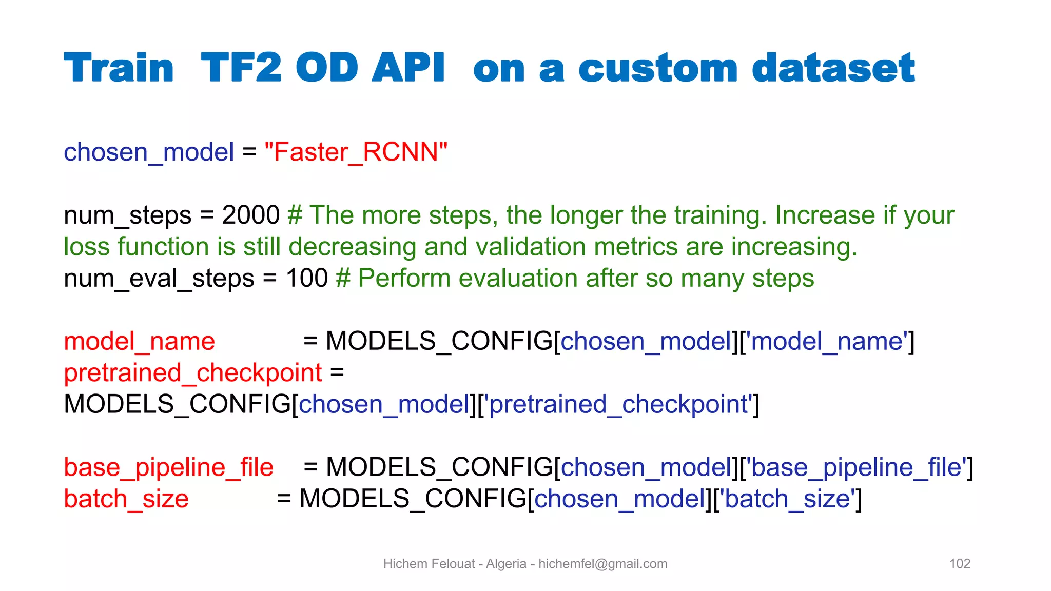 Hichem Felouat - Algeria - hichemfel@gmail.com 102 Train TF OD API on a custom dataset chosen_model = "Faster_RCNN" num_steps = 2000 # The more steps, the longer the training. Increase if your loss function is still decreasing and validation metrics are increasing. num_eval_steps = 100 # Perform evaluation after so many steps model_name = MODELS_CONFIG[chosen_model]['model_name'] pretrained_checkpoint = MODELS_CONFIG[chosen_model]['pretrained_checkpoint'] base_pipeline_file = MODELS_CONFIG[chosen_model]['base_pipeline_file'] batch_size = MODELS_CONFIG[chosen_model]['batch_size'] 
