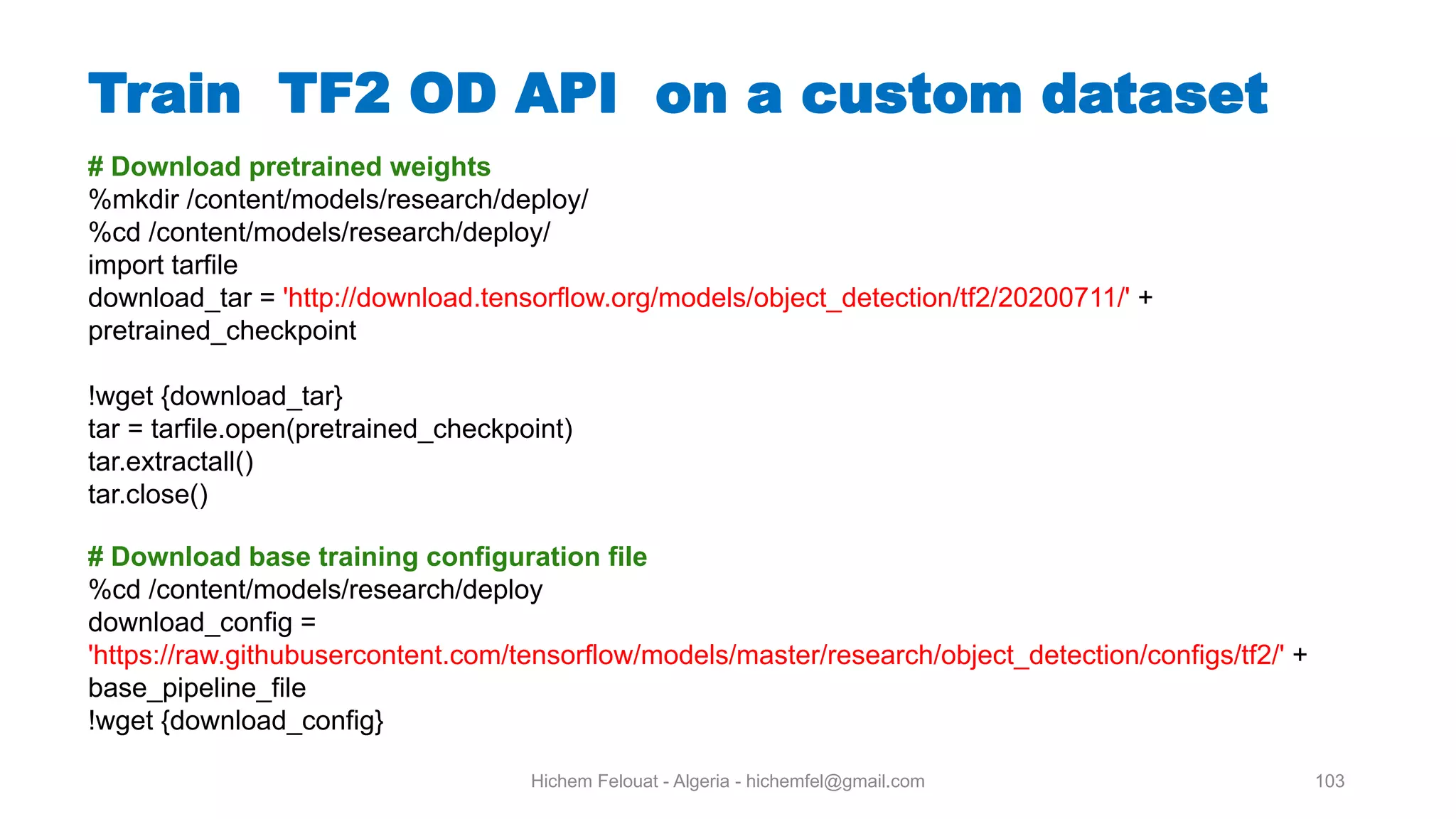 Hichem Felouat - Algeria - hichemfel@gmail.com 103 Train TF OD API on a custom dataset # Download pretrained weights %mkdir /content/models/research/deploy/ %cd /content/models/research/deploy/ import tarfile download_tar = 'http://download.tensorflow.org/models/object_detection/tf2/20200711/' + pretrained_checkpoint !wget {download_tar} tar = tarfile.open(pretrained_checkpoint) tar.extractall() tar.close() # Download base training configuration file %cd /content/models/research/deploy download_config = 'https://raw.githubusercontent.com/tensorflow/models/master/research/object_detection/configs/tf2/' + base_pipeline_file !wget {download_config} 
