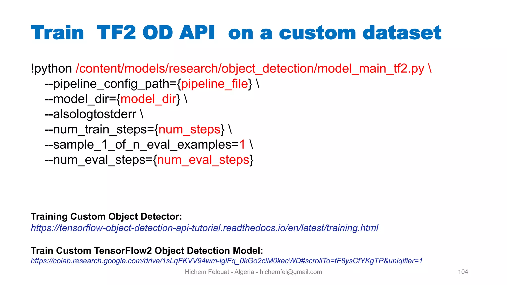 Hichem Felouat - Algeria - hichemfel@gmail.com 104 Train TF OD API on a custom dataset !python /content/models/research/object_detection/model_main_tf2.py --pipeline_config_path={pipeline_file} --model_dir={model_dir} --alsologtostderr --num_train_steps={num_steps} --sample_1_of_n_eval_examples=1 --num_eval_steps={num_eval_steps} Training Custom Object Detector: https://tensorflow-object-detection-api-tutorial.readthedocs.io/en/latest/training.html Train Custom TensorFlow2 Object Detection Model: https://colab.research.google.com/drive/1sLqFKVV94wm-lglFq_0kGo2ciM0kecWD#scrollTo=fF8ysCfYKgTP&uniqifier=1 