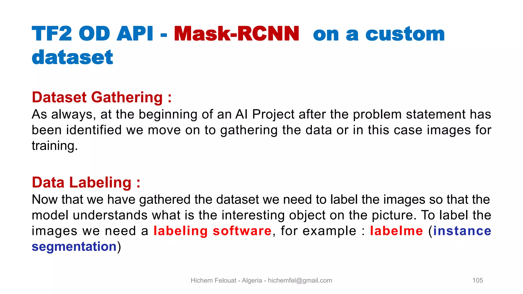 Hichem Felouat - Algeria - hichemfel@gmail.com 105 TF OD API - Mask-RCNN on a custom dataset Dataset Gathering : As always, at the beginning of an AI Project after the problem statement has been identified we move on to gathering the data or in this case images for training. Data Labeling : Now that we have gathered the dataset we need to label the images so that the model understands what is the interesting object on the picture. To label the images we need a labeling software, for example : labelme (instance segmentation) 