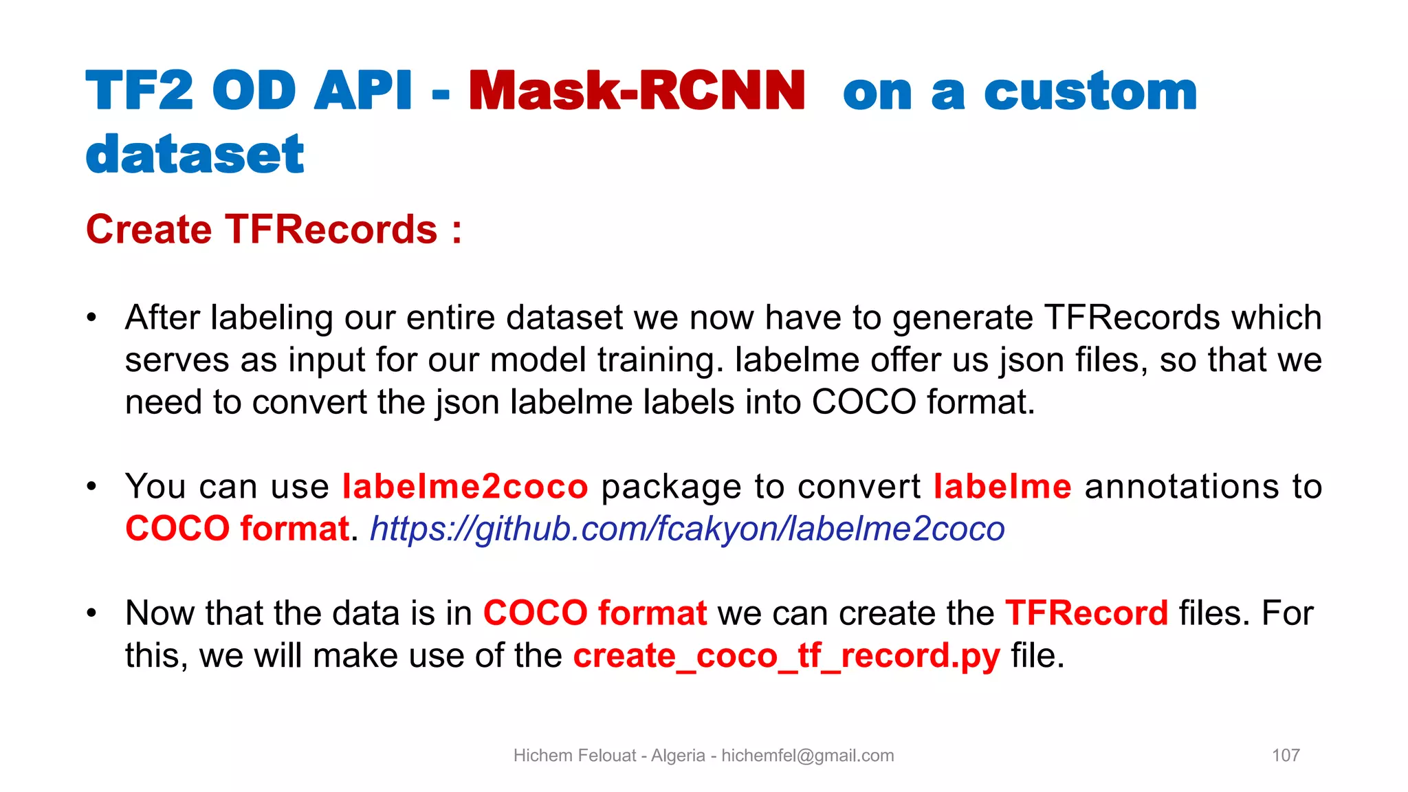 Hichem Felouat - Algeria - hichemfel@gmail.com 107 TF OD API - Mask-RCNN on a custom dataset Create TFRecords : • After labeling our entire dataset we now have to generate TFRecords which serves as input for our model training. labelme offer us json files, so that we need to convert the json labelme labels into COCO format. • You can use labelme2coco package to convert labelme annotations to COCO format. https://github.com/fcakyon/labelme2coco • Now that the data is in COCO format we can create the TFRecord files. For this, we will make use of the create coco tf record.py file. 