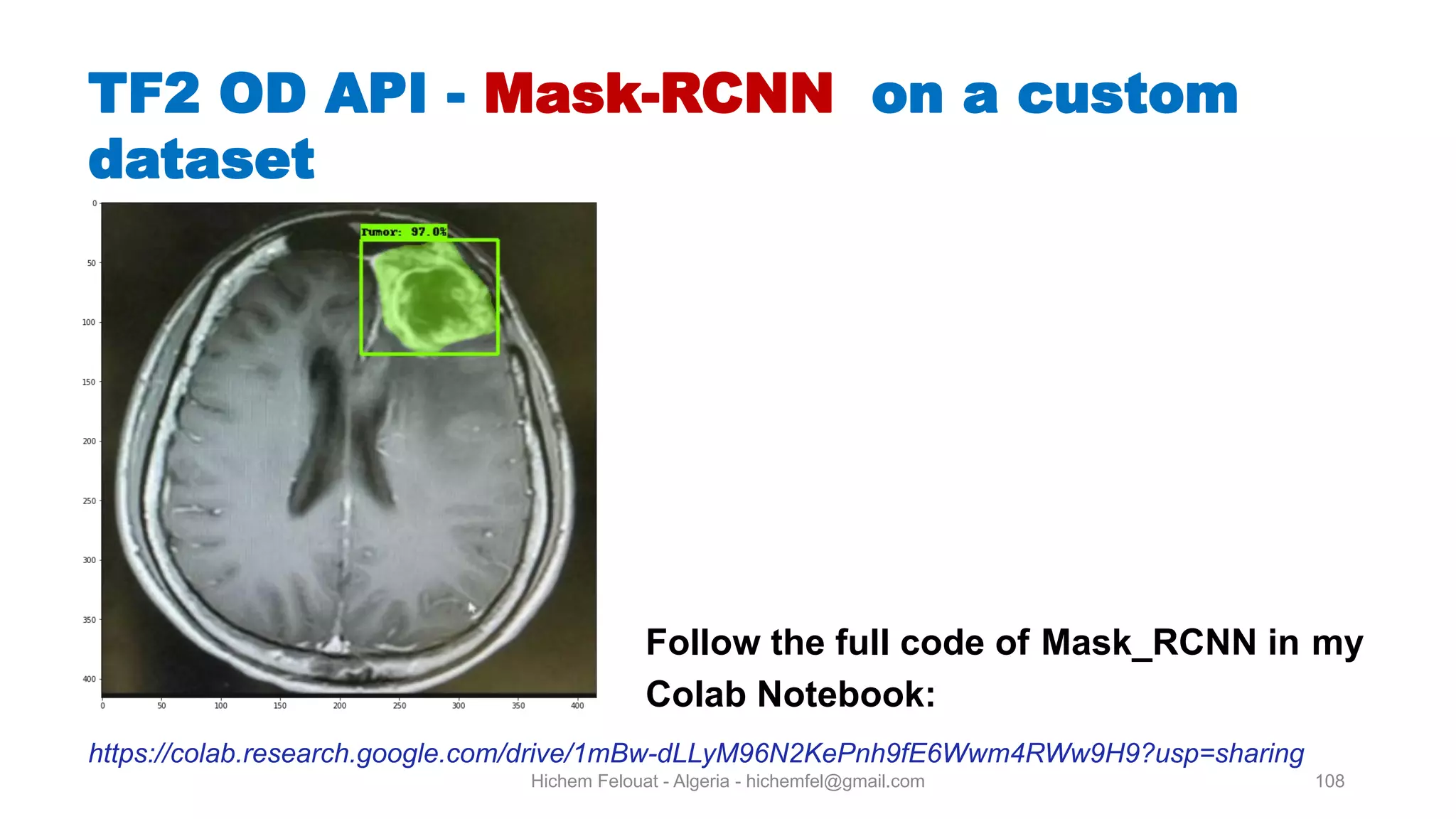 Hichem Felouat - Algeria - hichemfel@gmail.com 108 TF OD API - Mask-RCNN on a custom dataset Follow the full code of Mask RCNN in my Colab Notebook: https://colab.research.google.com/drive/1mBw-dLLyM96N2KePnh9fE6Wwm4RWw9H9?usp=sharing 