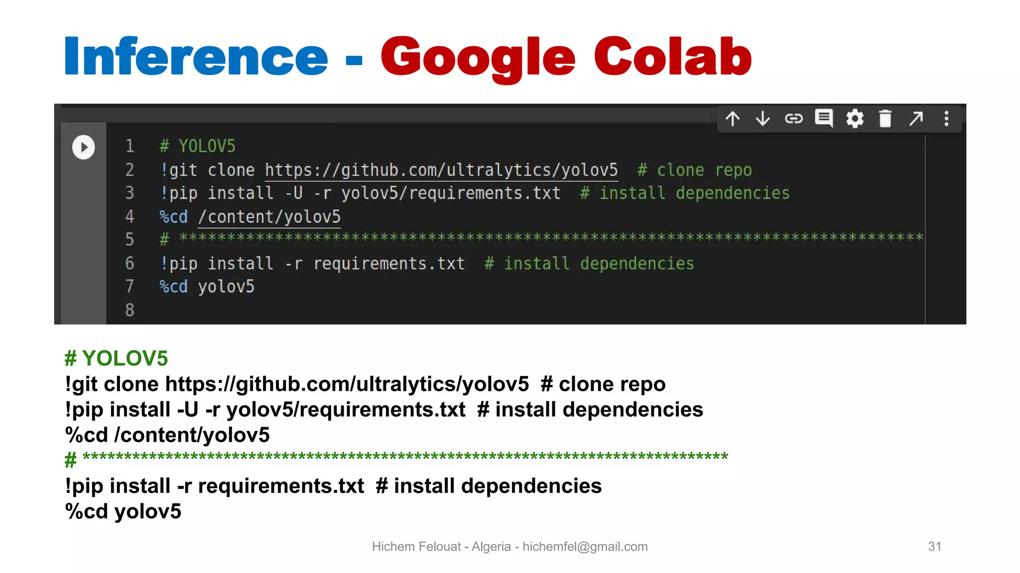 Hichem Felouat - Algeria - hichemfel@gmail.com 31 Inference - Google Colab # YOLOV5 !git clone https://github.com/ultralytics/yolov5 # clone repo !pip install -U -r yolov5/requirements.txt # install dependencies %cd /content/yolov5 # ****************************************************************************** !pip install -r requirements.txt # install dependencies %cd yolov5 