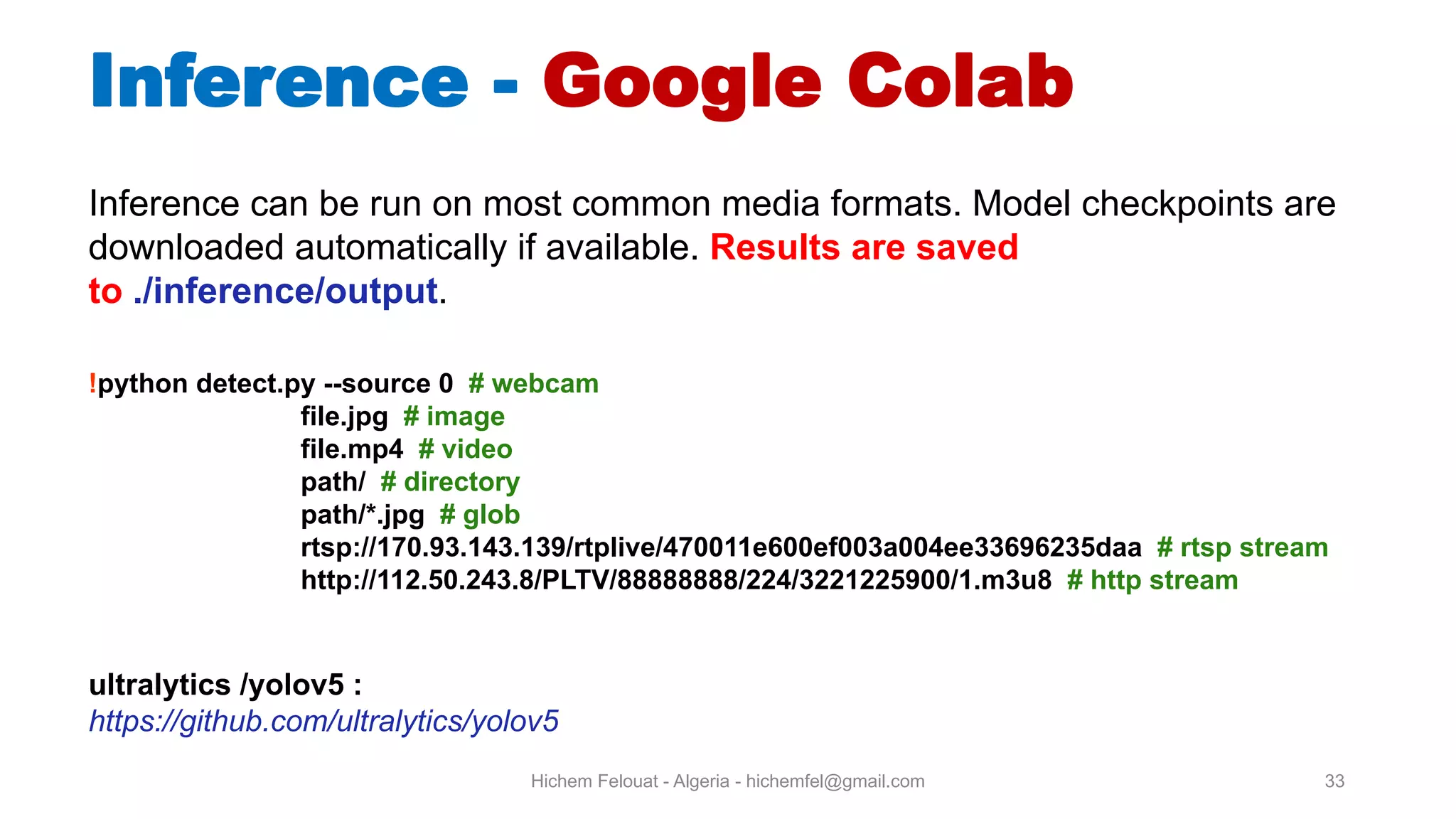 Hichem Felouat - Algeria - hichemfel@gmail.com 33 Inference - Google Colab Inference can be run on most common media formats. Model checkpoints are downloaded automatically if available. Results are saved to ./inference/output. !python detect.py --source 0 # webcam file.jpg # image file.mp4 # video path/ # directory path/*.jpg # glob rtsp://170.93.143.139/rtplive/470011e600ef003a004ee33696235daa # rtsp stream http://112.50.243.8/PLTV/88888888/224/3221225900/1.m3u8 # http stream ultralytics /yolov5 : https://github.com/ultralytics/yolov5 