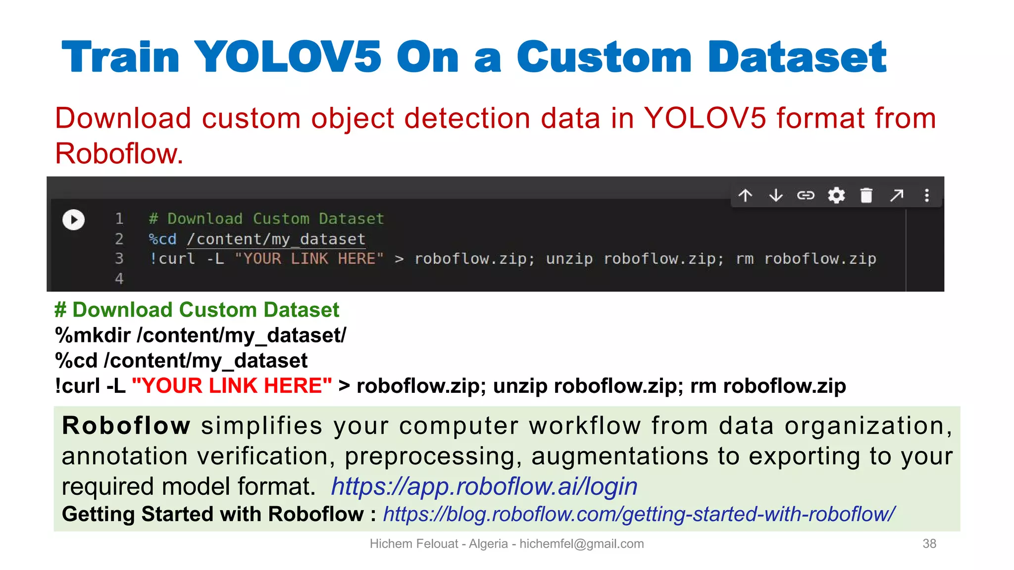 Hichem Felouat - Algeria - hichemfel@gmail.com 38 Train YOLOV5 On a Custom Dataset Download custom object detection data in YOLOV5 format from Roboflow. # Download Custom Dataset %mkdir /content/my dataset/ %cd /content/my dataset !curl -L "YOUR LINK HERE" > roboflow.zip; unzip roboflow.zip; rm roboflow.zip Roboflow simplifies your computer workflow from data organization, annotation verification, preprocessing, augmentations to exporting to your required model format. https://app.roboflow.ai/login Getting Started with Roboflow : https://blog.roboflow.com/getting-started-with-roboflow/ 