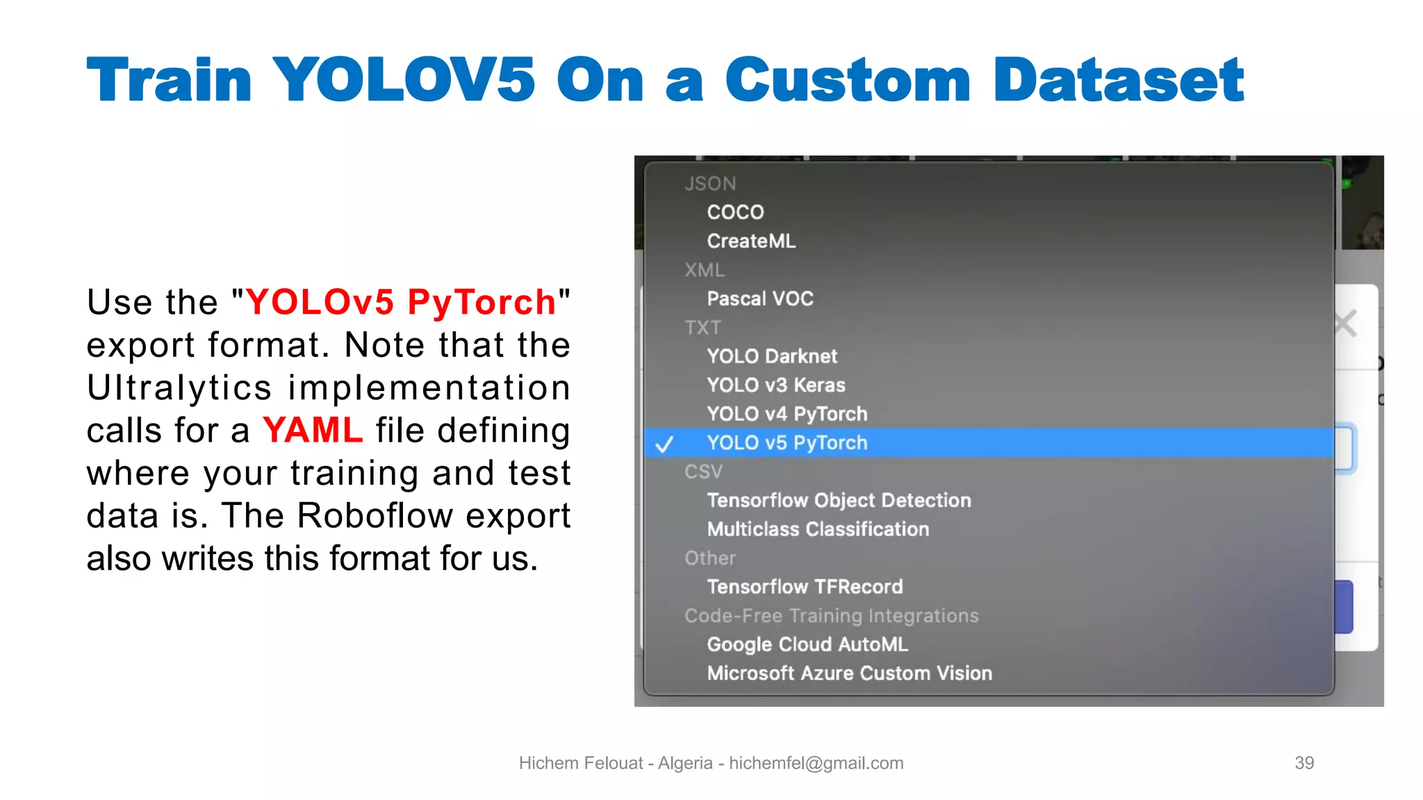 Hichem Felouat - Algeria - hichemfel@gmail.com 39 Use the "YOLOv5 PyTorch" export format. Note that the Ultralytics implementation calls for a YAML file defining where your training and test data is. The Roboflow export also writes this format for us. Train YOLOV5 On a Custom Dataset 