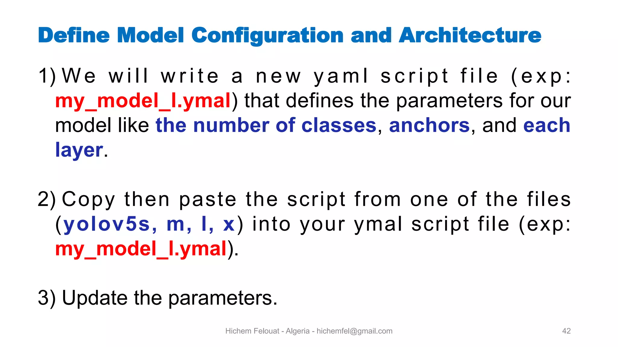 Hichem Felouat - Algeria - hichemfel@gmail.com 42 Define Model Configuration and Architecture 1) W e w i l l w r i t e a n e w y a m l s c r i p t f i l e ( e x p : my model l.ymal) that defines the parameters for our model like the number of classes, anchors, and each layer. 2) Copy then paste the script from one of the files (yolov5s, m, l, x) into your ymal script file (exp: my model l.ymal). 3) Update the parameters. 
