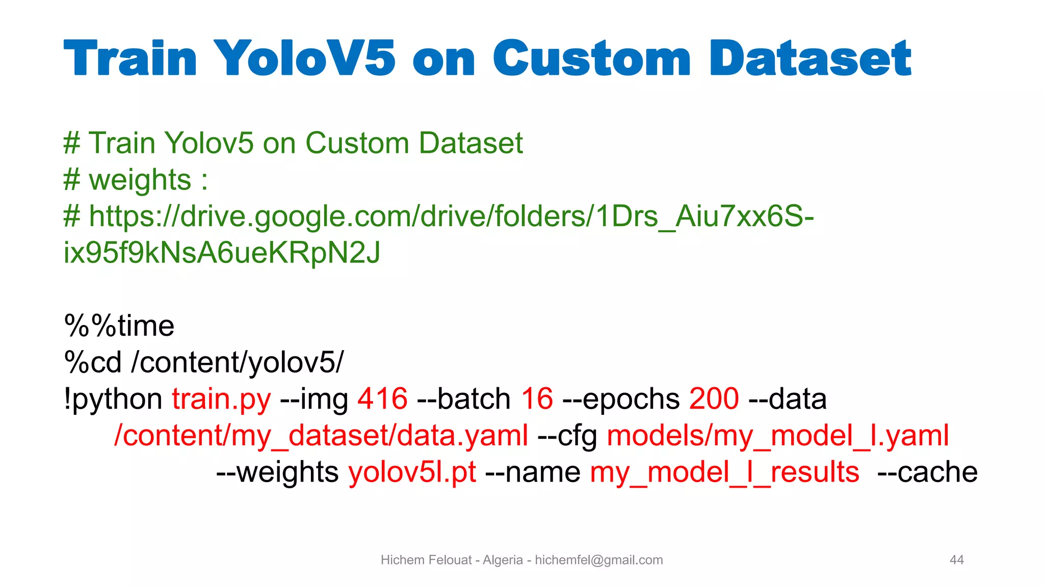 Hichem Felouat - Algeria - hichemfel@gmail.com 44 Train YoloV5 on Custom Dataset # Train Yolov5 on Custom Dataset # weights : # https://drive.google.com/drive/folders/1Drs_Aiu7xx6S- ix95f9kNsA6ueKRpN2J %%time %cd /content/yolov5/ !python train.py --img 416 --batch 16 --epochs 200 --data /content/my_dataset/data.yaml --cfg models/my_model_l.yaml --weights yolov5l.pt --name my_model_l_results --cache 