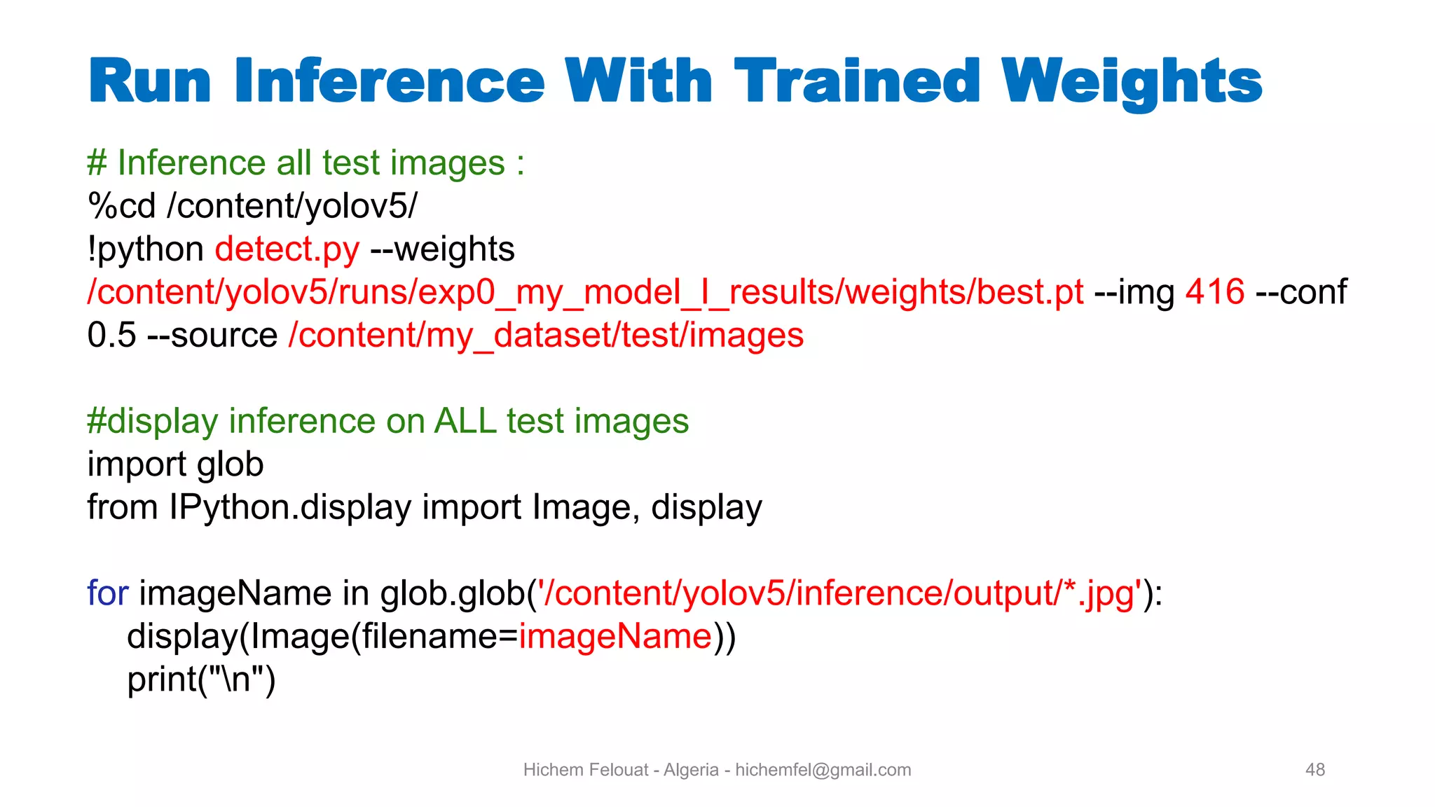 Hichem Felouat - Algeria - hichemfel@gmail.com 48 Run Inference With Trained Weights # Inference all test images : %cd /content/yolov5/ !python detect.py --weights /content/yolov5/runs/exp0_my_model_l_results/weights/best.pt --img 416 --conf 0.5 --source /content/my_dataset/test/images #display inference on ALL test images import glob from IPython.display import Image, display for imageName in glob.glob('/content/yolov5/inference/output/*.jpg'): display(Image(filename=imageName)) print("n") 