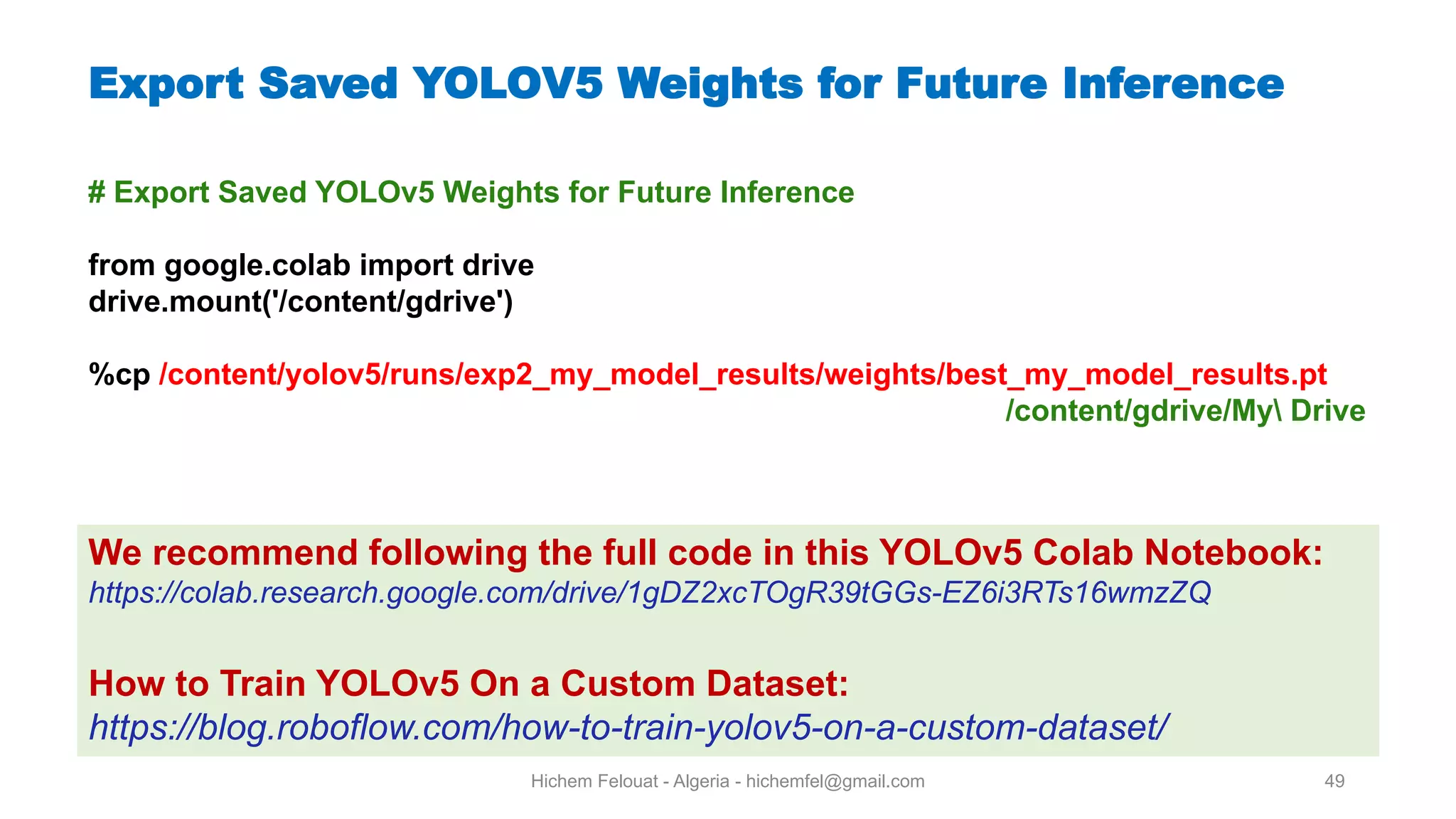 Hichem Felouat - Algeria - hichemfel@gmail.com 49 Export Saved YOLOV5 Weights for Future Inference # Export Saved YOLOv5 Weights for Future Inference from google.colab import drive drive.mount('/content/gdrive') %cp /content/yolov5/runs/exp2 my model results/weights/best my model results.pt /content/gdrive/My Drive We recommend following the full code in this YOLOv5 Colab Notebook: https://colab.research.google.com/drive/1gDZ2xcTOgR39tGGs-EZ6i3RTs16wmzZQ How to Train YOLOv5 On a Custom Dataset: https://blog.roboflow.com/how-to-train-yolov5-on-a-custom-dataset/ 