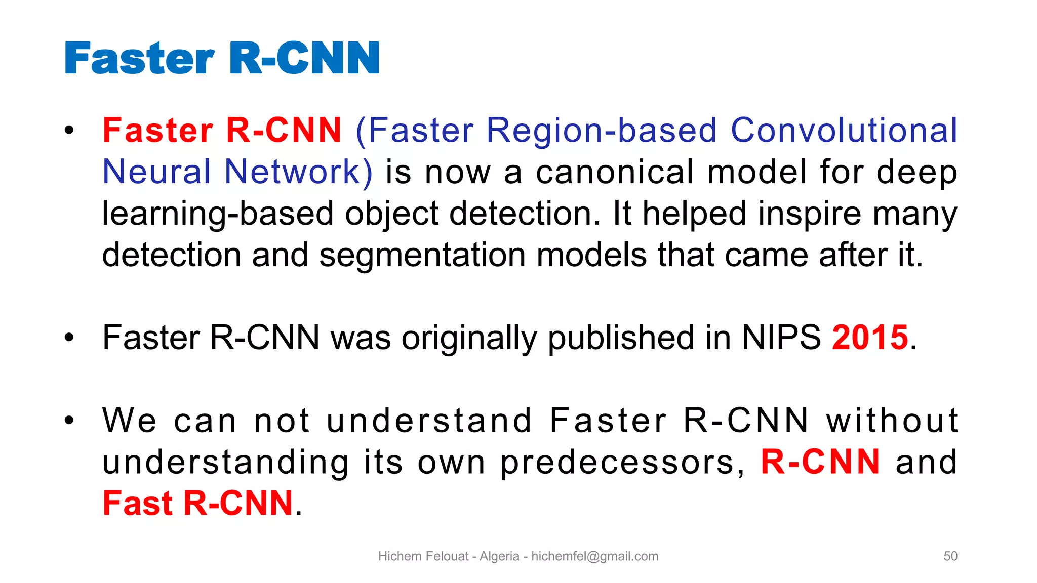Hichem Felouat - Algeria - hichemfel@gmail.com 50 Faster R-CNN • Faster R-CNN (Faster Region-based Convolutional Neural Network) is now a canonical model for deep learning-based object detection. It helped inspire many detection and segmentation models that came after it. • Faster R-CNN was originally published in NIPS 2015. • We can not understand Faster R-CNN without understanding its own predecessors, R-CNN and Fast R-CNN. 