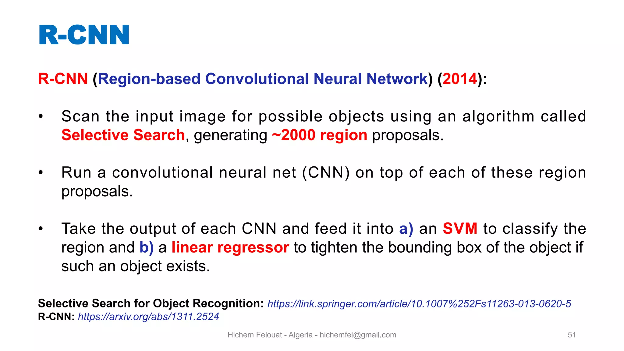 Hichem Felouat - Algeria - hichemfel@gmail.com 51 R-CNN R-CNN (Region-based Convolutional Neural Network) (2014): • Scan the input image for possible objects using an algorithm called Selective Search, generating ~2000 region proposals. • Run a convolutional neural net (CNN) on top of each of these region proposals. • Take the output of each CNN and feed it into a) an SVM to classify the region and b) a linear regressor to tighten the bounding box of the object if such an object exists. Selective Search for Object Recognition: https://link.springer.com/article/10.1007%252Fs11263-013-0620-5 R-CNN: https://arxiv.org/abs/1311.2524 