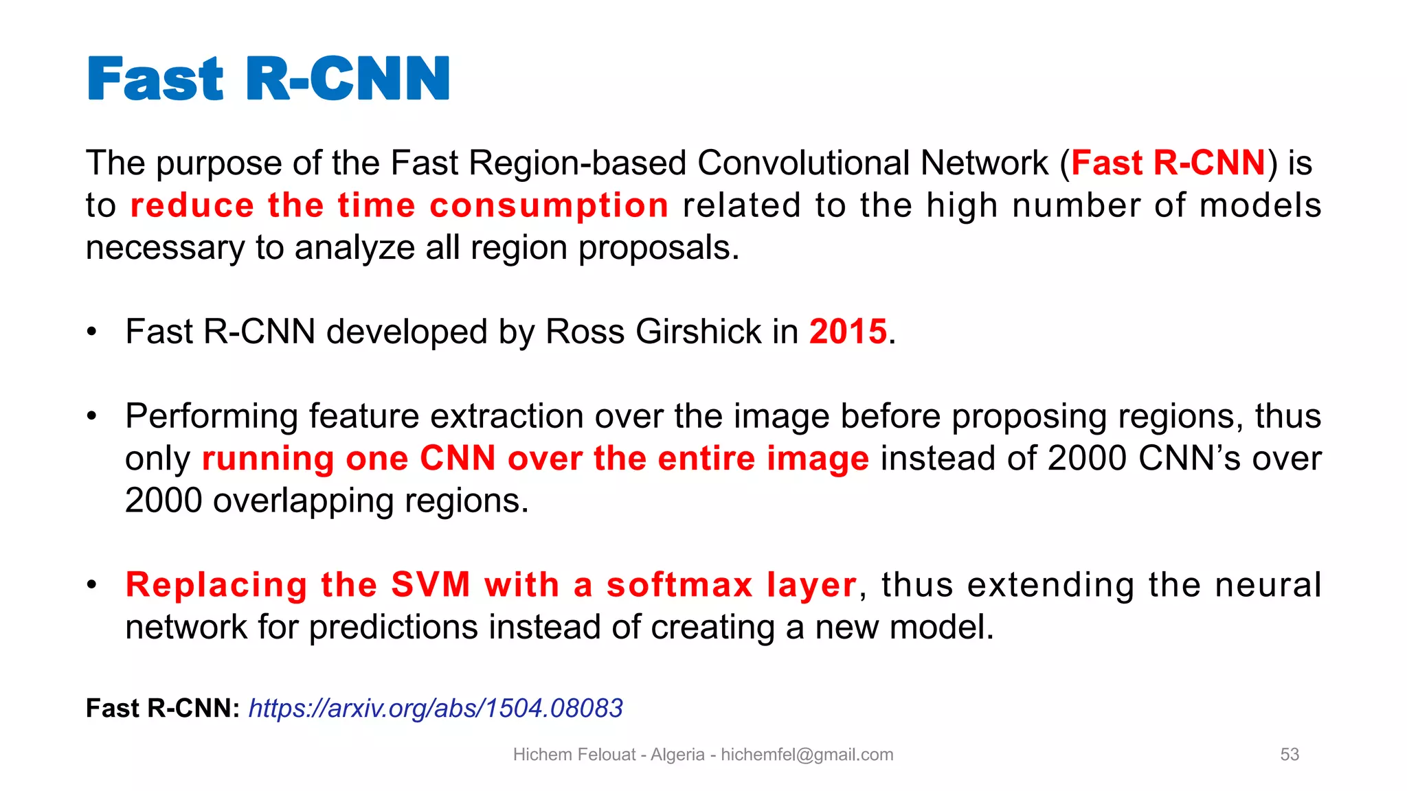 Hichem Felouat - Algeria - hichemfel@gmail.com 53 Fast R-CNN The purpose of the Fast Region-based Convolutional Network (Fast R-CNN) is to reduce the time consumption related to the high number of models necessary to analyze all region proposals. • Fast R-CNN developed by Ross Girshick in 2015. • Performing feature extraction over the image before proposing regions, thus only running one CNN over the entire image instead of 2000 CNN’s over 2000 overlapping regions. • Replacing the SVM with a softmax layer, thus extending the neural network for predictions instead of creating a new model. Fast R-CNN: https://arxiv.org/abs/1504.08083 