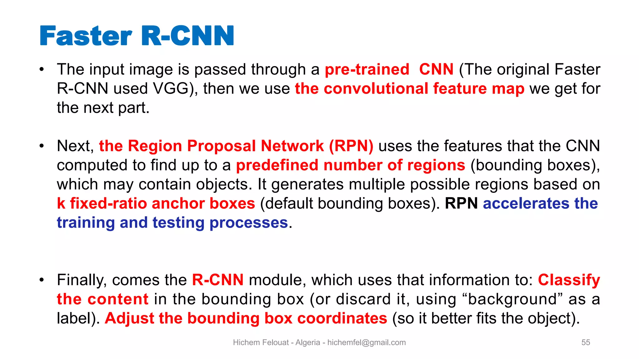 Hichem Felouat - Algeria - hichemfel@gmail.com 55 Faster R-CNN • The input image is passed through a pre-trained CNN (The original Faster R-CNN used VGG), then we use the convolutional feature map we get for the next part. • Next, the Region Proposal Network (RPN) uses the features that the CNN computed to find up to a predefined number of regions (bounding boxes), which may contain objects. It generates multiple possible regions based on k fixed-ratio anchor boxes (default bounding boxes). RPN accelerates the training and testing processes. • Finally, comes the R-CNN module, which uses that information to: Classify the content in the bounding box (or discard it, using “background” as a label). Adjust the bounding box coordinates (so it better fits the object). 