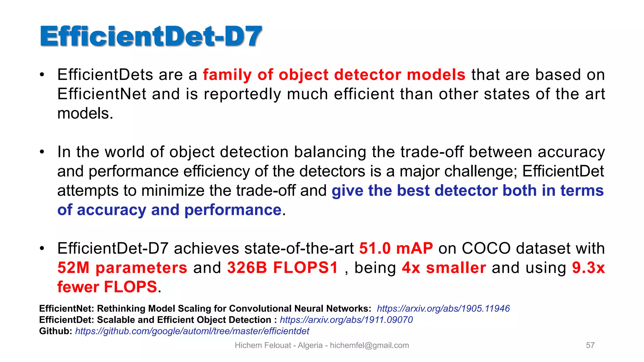Hichem Felouat - Algeria - hichemfel@gmail.com 57 • EfficientDets are a family of object detector models that are based on EfficientNet and is reportedly much efficient than other states of the art models. • In the world of object detection balancing the trade-off between accuracy and performance efficiency of the detectors is a major challenge; EfficientDet attempts to minimize the trade-off and give the best detector both in terms of accuracy and performance. • EfficientDet-D7 achieves state-of-the-art 51.0 mAP on COCO dataset with 52M parameters and 326B FLOPS1 , being 4x smaller and using 9.3x fewer FLOPS. EfficientNet: Rethinking Model Scaling for Convolutional Neural Networks: https://arxiv.org/abs/1905.11946 EfficientDet: Scalable and Efficient Object Detection : https://arxiv.org/abs/1911.09070 Github: https://github.com/google/automl/tree/master/efficientdet 