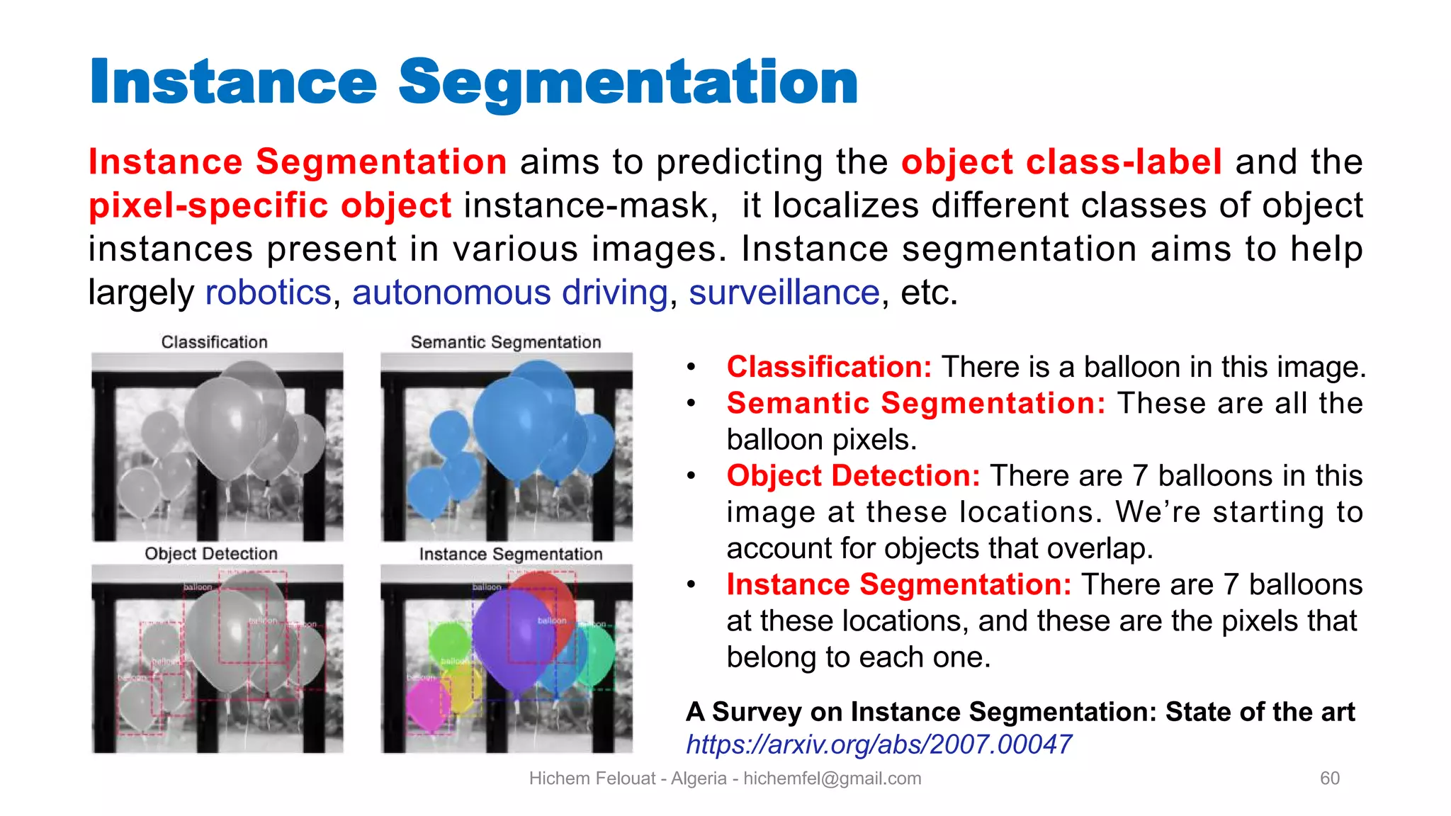 Hichem Felouat - Algeria - hichemfel@gmail.com 60 Instance Segmentation Instance Segmentation aims to predicting the object class-label and the pixel-specific object instance-mask, it localizes different classes of object instances present in various images. Instance segmentation aims to help largely robotics, autonomous driving, surveillance, etc. • Classification: There is a balloon in this image. • Semantic Segmentation: These are all the balloon pixels. • Object Detection: There are 7 balloons in this image at these locations. We’re starting to account for objects that overlap. • Instance Segmentation: There are 7 balloons at these locations, and these are the pixels that belong to each one. A Survey on Instance Segmentation: State of the art https://arxiv.org/abs/2007.00047 