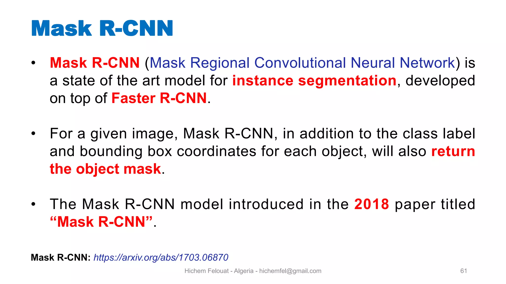 Hichem Felouat - Algeria - hichemfel@gmail.com 61 Mask R-CNN • Mask R-CNN (Mask Regional Convolutional Neural Network) is a state of the art model for instance segmentation, developed on top of Faster R-CNN. • For a given image, Mask R-CNN, in addition to the class label and bounding box coordinates for each object, will also return the object mask. • The Mask R-CNN model introduced in the 2018 paper titled “Mask R-CNN”. Mask R-CNN: https://arxiv.org/abs/1703.06870 
