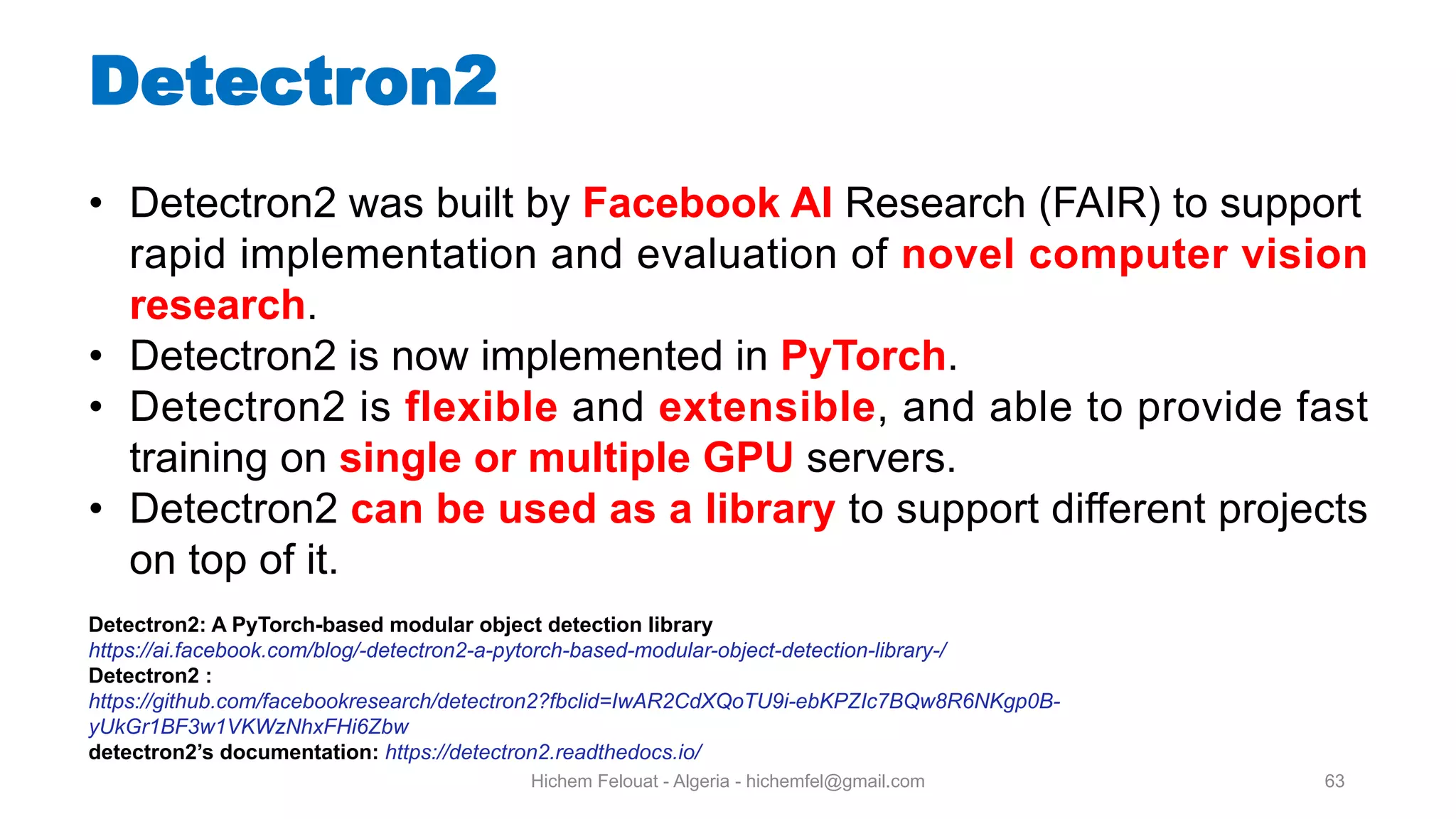 Hichem Felouat - Algeria - hichemfel@gmail.com 63 Detectron • Detectron2 was built by Facebook AI Research (FAIR) to support rapid implementation and evaluation of novel computer vision research. • Detectron2 is now implemented in PyTorch. • Detectron2 is flexible and extensible, and able to provide fast training on single or multiple GPU servers. • Detectron2 can be used as a library to support different projects on top of it. Detectron2: A PyTorch-based modular object detection library https://ai.facebook.com/blog/-detectron2-a-pytorch-based-modular-object-detection-library-/ Detectron2 : https://github.com/facebookresearch/detectron2?fbclid=IwAR2CdXQoTU9i-ebKPZIc7BQw8R6NKgp0B- yUkGr1BF3w1VKWzNhxFHi6Zbw detectron2’s documentation: https://detectron2.readthedocs.io/ 