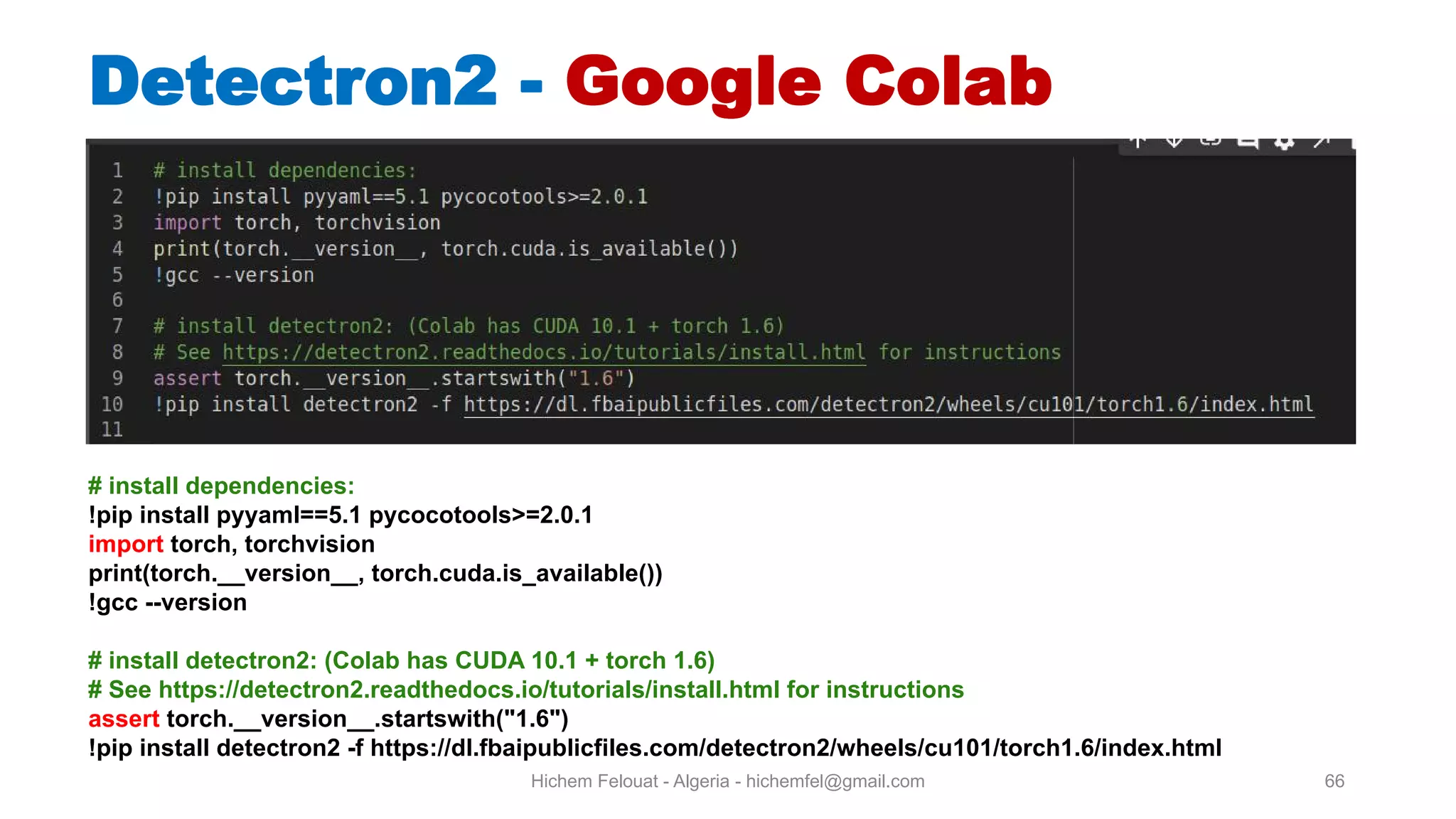 Hichem Felouat - Algeria - hichemfel@gmail.com 66 Detectron - Google Colab # install dependencies: !pip install pyyaml==5.1 pycocotools>=2.0.1 import torch, torchvision print(torch. version , torch.cuda.is available()) !gcc --version # install detectron2: (Colab has CUDA 10.1 + torch 1.6) # See https://detectron2.readthedocs.io/tutorials/install.html for instructions assert torch. version .startswith("1.6") !pip install detectron2 -f https://dl.fbaipublicfiles.com/detectron2/wheels/cu101/torch1.6/index.html 