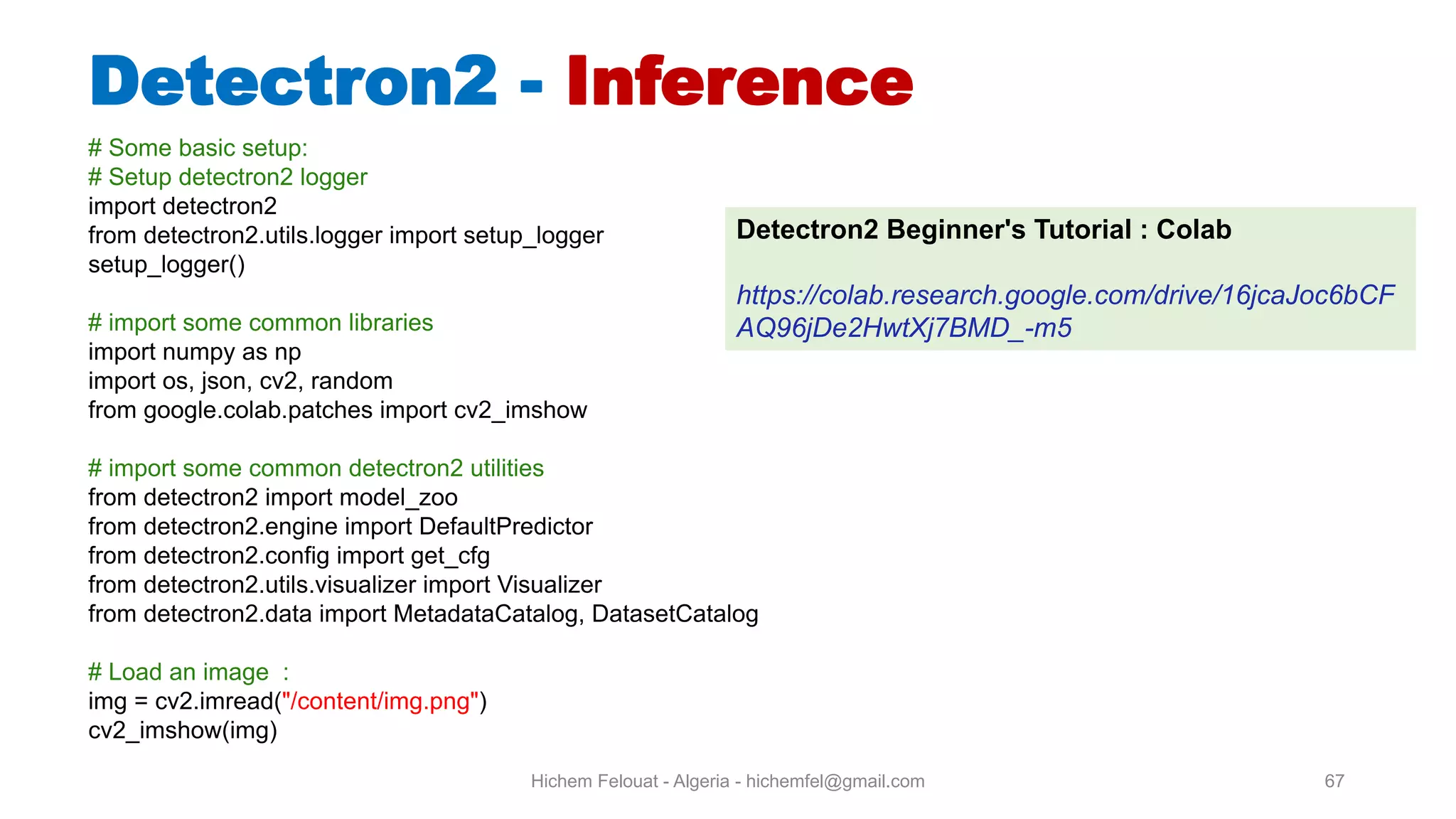 Hichem Felouat - Algeria - hichemfel@gmail.com 67 Detectron - Inference # Some basic setup: # Setup detectron2 logger import detectron2 from detectron2.utils.logger import setup_logger setup_logger() # import some common libraries import numpy as np import os, json, cv2, random from google.colab.patches import cv2_imshow # import some common detectron2 utilities from detectron2 import model_zoo from detectron2.engine import DefaultPredictor from detectron2.config import get_cfg from detectron2.utils.visualizer import Visualizer from detectron2.data import MetadataCatalog, DatasetCatalog # Load an image : img = cv2.imread("/content/img.png") cv2_imshow(img) Detectron2 Beginner's Tutorial : Colab https://colab.research.google.com/drive/16jcaJoc6bCF AQ96jDe2HwtXj7BMD_-m5 
