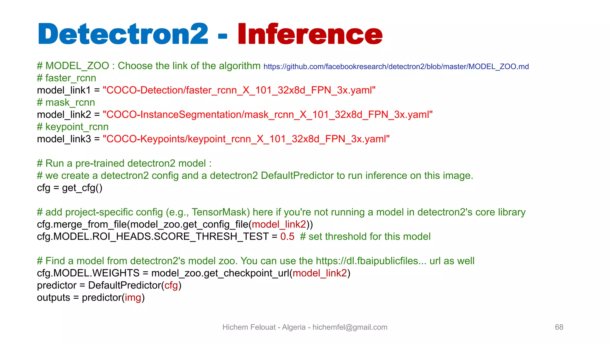 Hichem Felouat - Algeria - hichemfel@gmail.com 68 Detectron - Inference # MODEL_ZOO : Choose the link of the algorithm https://github.com/facebookresearch/detectron2/blob/master/MODEL_ZOO.md # faster_rcnn model_link1 = "COCO-Detection/faster_rcnn_X_101_32x8d_FPN_3x.yaml" # mask_rcnn model_link2 = "COCO-InstanceSegmentation/mask_rcnn_X_101_32x8d_FPN_3x.yaml" # keypoint_rcnn model_link3 = "COCO-Keypoints/keypoint_rcnn_X_101_32x8d_FPN_3x.yaml" # Run a pre-trained detectron2 model : # we create a detectron2 config and a detectron2 DefaultPredictor to run inference on this image. cfg = get_cfg() # add project-specific config (e.g., TensorMask) here if you're not running a model in detectron2's core library cfg.merge_from_file(model_zoo.get_config_file(model_link2)) cfg.MODEL.ROI_HEADS.SCORE_THRESH_TEST = 0.5 # set threshold for this model # Find a model from detectron2's model zoo. You can use the https://dl.fbaipublicfiles... url as well cfg.MODEL.WEIGHTS = model_zoo.get_checkpoint_url(model_link2) predictor = DefaultPredictor(cfg) outputs = predictor(img) 