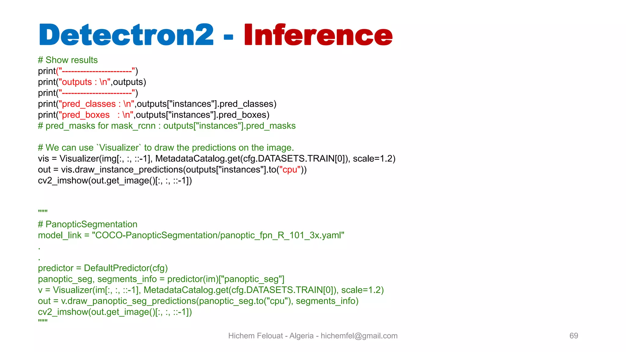 Hichem Felouat - Algeria - hichemfel@gmail.com 69 Detectron - Inference # Show results print("-----------------------") print("outputs : n",outputs) print("-----------------------") print("pred_classes : n",outputs["instances"].pred_classes) print("pred_boxes : n",outputs["instances"].pred_boxes) # pred_masks for mask_rcnn : outputs["instances"].pred_masks # We can use `Visualizer` to draw the predictions on the image. vis = Visualizer(img[:, :, ::-1], MetadataCatalog.get(cfg.DATASETS.TRAIN[0]), scale=1.2) out = vis.draw_instance_predictions(outputs["instances"].to("cpu")) cv2_imshow(out.get_image()[:, :, ::-1]) """ # PanopticSegmentation model_link = "COCO-PanopticSegmentation/panoptic_fpn_R_101_3x.yaml" . . predictor = DefaultPredictor(cfg) panoptic_seg, segments_info = predictor(im)["panoptic_seg"] v = Visualizer(im[:, :, ::-1], MetadataCatalog.get(cfg.DATASETS.TRAIN[0]), scale=1.2) out = v.draw_panoptic_seg_predictions(panoptic_seg.to("cpu"), segments_info) cv2_imshow(out.get_image()[:, :, ::-1]) """ 