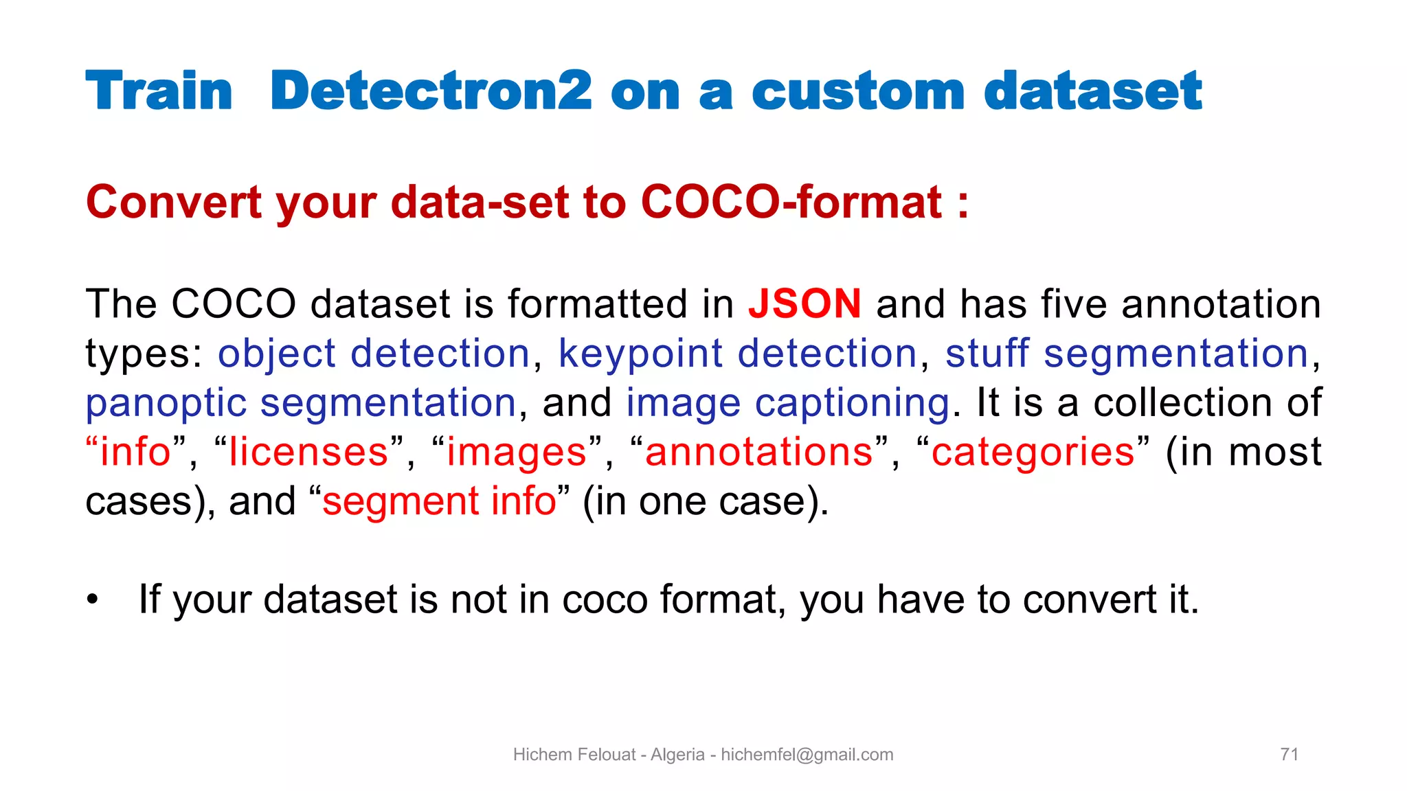 Hichem Felouat - Algeria - hichemfel@gmail.com 71 Train Detectron on a custom dataset Convert your data-set to COCO-format : The COCO dataset is formatted in JSON and has five annotation types: object detection, keypoint detection, stuff segmentation, panoptic segmentation, and image captioning. It is a collection of “info”, “licenses”, “images”, “annotations”, “categories” (in most cases), and “segment info” (in one case). • If your dataset is not in coco format, you have to convert it. 