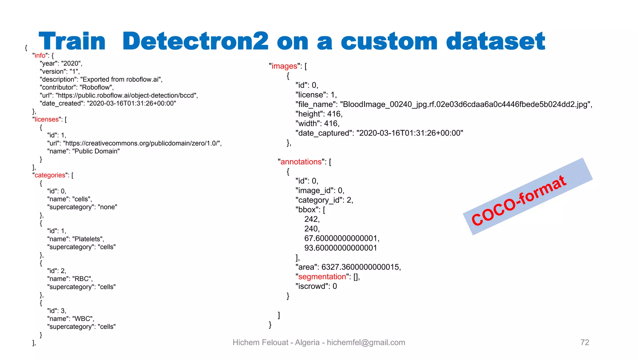 Hichem Felouat - Algeria - hichemfel@gmail.com 72 Train Detectron on a custom dataset{ "info": { "year": "2020", "version": "1", "description": "Exported from roboflow.ai", "contributor": "Roboflow", "url": "https://public.roboflow.ai/object-detection/bccd", "date_created": "2020-03-16T01:31:26+00:00" }, "licenses": [ { "id": 1, "url": "https://creativecommons.org/publicdomain/zero/1.0/", "name": "Public Domain" } ], "categories": [ { "id": 0, "name": "cells", "supercategory": "none" }, { "id": 1, "name": "Platelets", "supercategory": "cells" }, { "id": 2, "name": "RBC", "supercategory": "cells" }, { "id": 3, "name": "WBC", "supercategory": "cells" } ], "images": [ { "id": 0, "license": 1, "file_name": "BloodImage_00240_jpg.rf.02e03d6cdaa6a0c4446fbede5b024dd2.jpg", "height": 416, "width": 416, "date_captured": "2020-03-16T01:31:26+00:00" }, "annotations": [ { "id": 0, "image_id": 0, "category_id": 2, "bbox": [ 242, 240, 67.60000000000001, 93.60000000000001 ], "area": 6327.3600000000015, "segmentation": [], "iscrowd": 0 } ] } COCO-format 