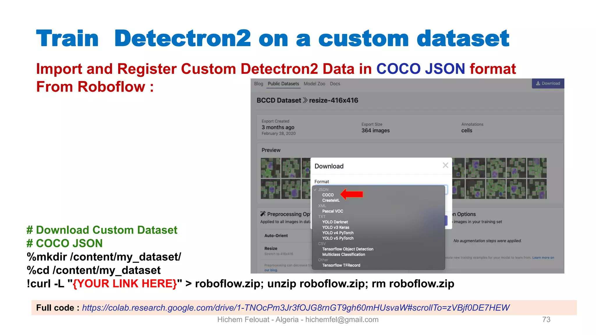 Hichem Felouat - Algeria - hichemfel@gmail.com 73 Train Detectron on a custom dataset Import and Register Custom Detectron2 Data in COCO JSON format From Roboflow : # Download Custom Dataset # COCO JSON %mkdir /content/my dataset/ %cd /content/my dataset !curl -L "{YOUR LINK HERE}" > roboflow.zip; unzip roboflow.zip; rm roboflow.zip Full code : https://colab.research.google.com/drive/1-TNOcPm3Jr3fOJG8rnGT9gh60mHUsvaW#scrollTo=zVBjf0DE7HEW 