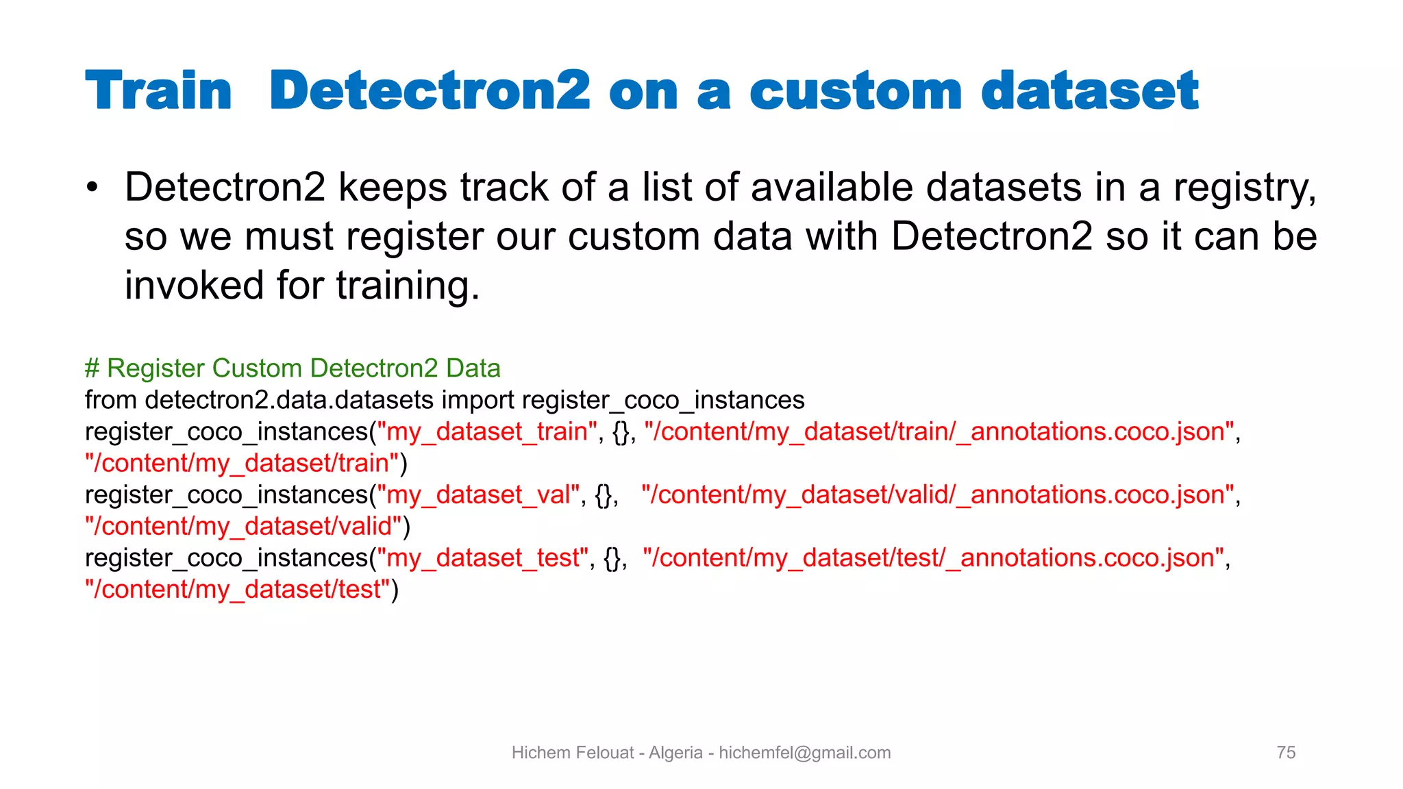 Hichem Felouat - Algeria - hichemfel@gmail.com 75 Train Detectron on a custom dataset • Detectron2 keeps track of a list of available datasets in a registry, so we must register our custom data with Detectron2 so it can be invoked for training. # Register Custom Detectron2 Data from detectron2.data.datasets import register_coco_instances register_coco_instances("my_dataset_train", {}, "/content/my_dataset/train/_annotations.coco.json", "/content/my_dataset/train") register_coco_instances("my_dataset_val", {}, "/content/my_dataset/valid/_annotations.coco.json", "/content/my_dataset/valid") register_coco_instances("my_dataset_test", {}, "/content/my_dataset/test/_annotations.coco.json", "/content/my_dataset/test") 