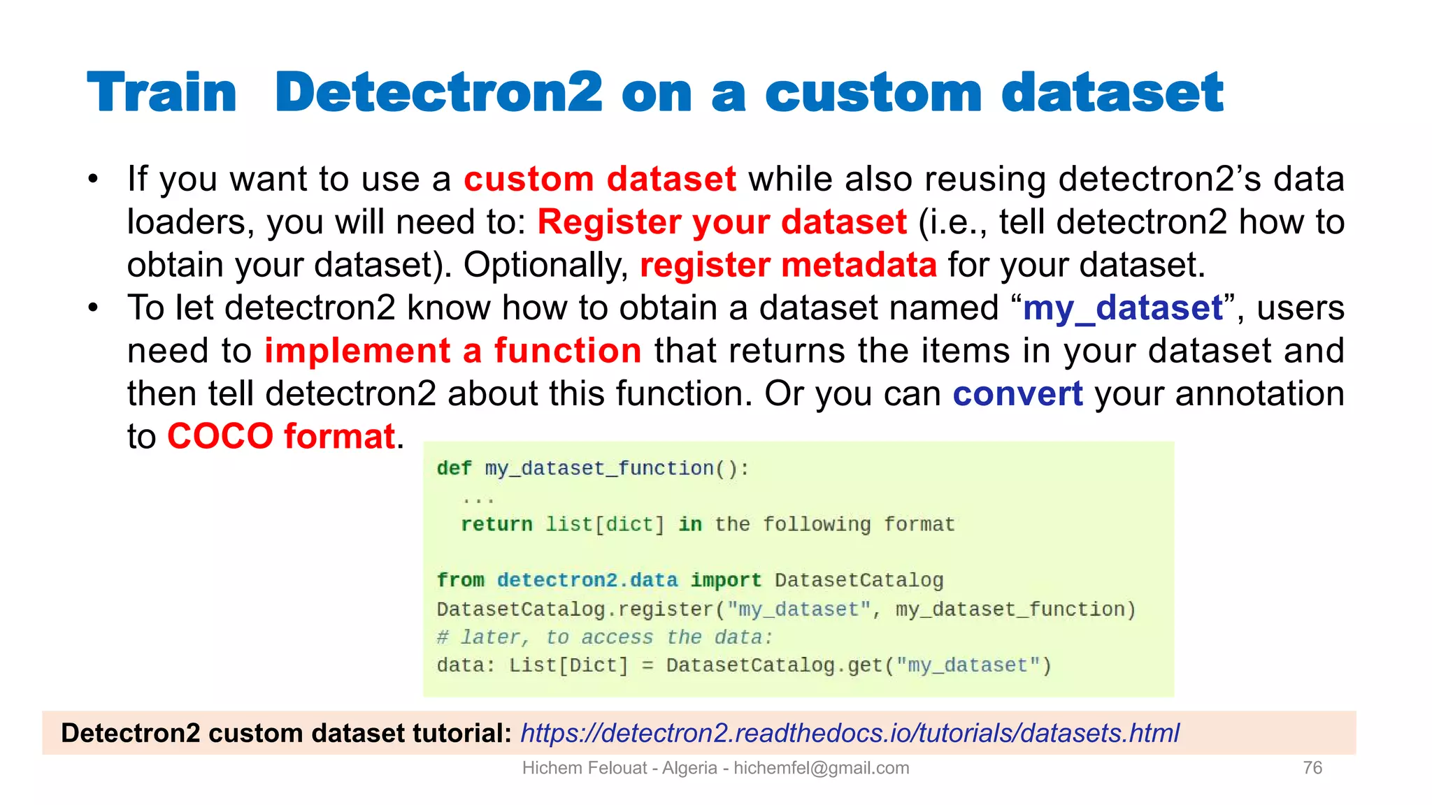 Hichem Felouat - Algeria - hichemfel@gmail.com 76 Train Detectron on a custom dataset • If you want to use a custom dataset while also reusing detectron2’s data loaders, you will need to: Register your dataset (i.e., tell detectron2 how to obtain your dataset). Optionally, register metadata for your dataset. • To let detectron2 know how to obtain a dataset named “my dataset”, users need to implement a function that returns the items in your dataset and then tell detectron2 about this function. Or you can convert your annotation to COCO format. Detectron2 custom dataset tutorial: https://detectron2.readthedocs.io/tutorials/datasets.html 