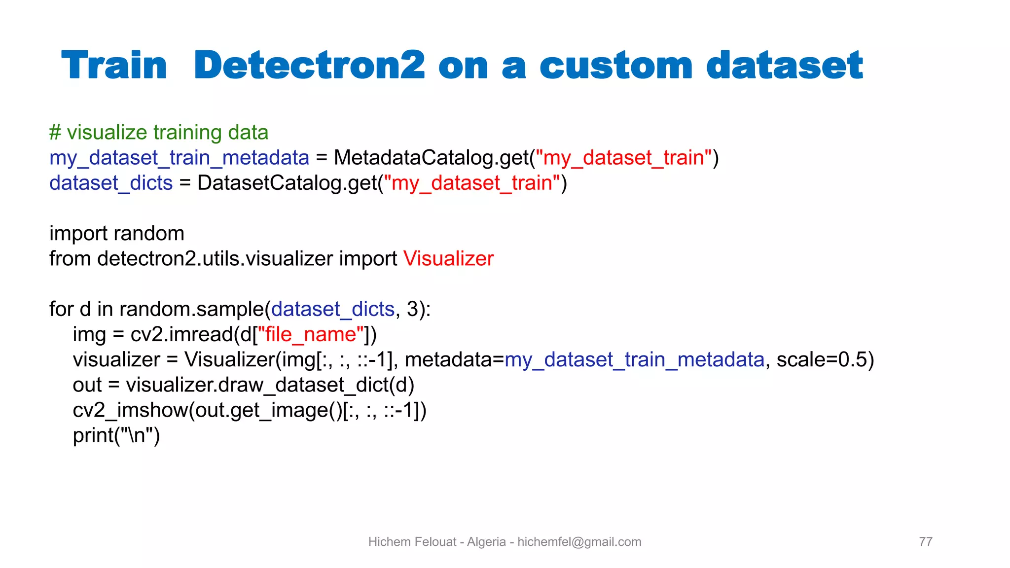 Hichem Felouat - Algeria - hichemfel@gmail.com 77 Train Detectron on a custom dataset # visualize training data my_dataset_train_metadata = MetadataCatalog.get("my_dataset_train") dataset_dicts = DatasetCatalog.get("my_dataset_train") import random from detectron2.utils.visualizer import Visualizer for d in random.sample(dataset_dicts, 3): img = cv2.imread(d["file_name"]) visualizer = Visualizer(img[:, :, ::-1], metadata=my_dataset_train_metadata, scale=0.5) out = visualizer.draw_dataset_dict(d) cv2_imshow(out.get_image()[:, :, ::-1]) print("n") 