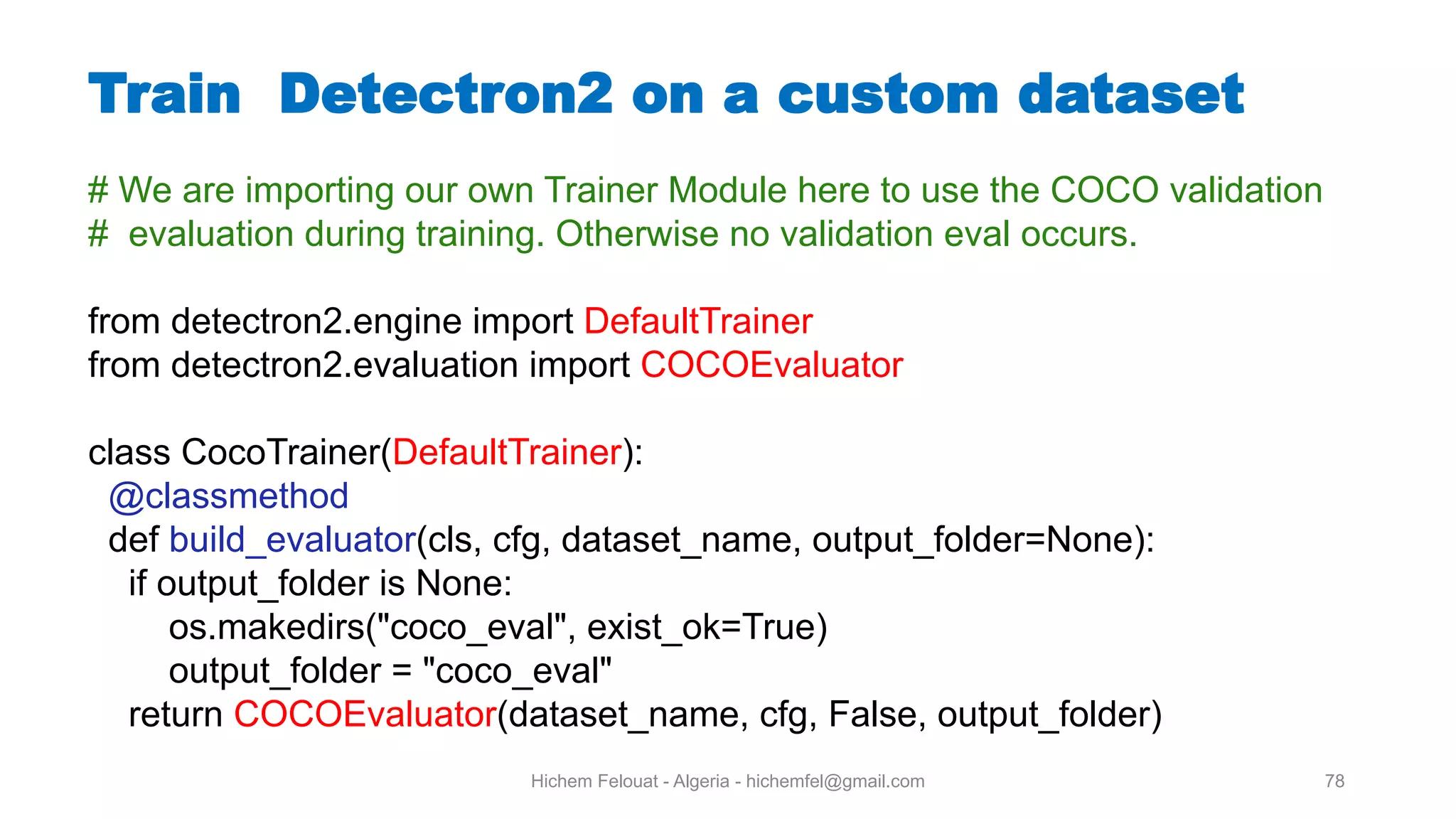 Hichem Felouat - Algeria - hichemfel@gmail.com 78 Train Detectron on a custom dataset # We are importing our own Trainer Module here to use the COCO validation # evaluation during training. Otherwise no validation eval occurs. from detectron2.engine import DefaultTrainer from detectron2.evaluation import COCOEvaluator class CocoTrainer(DefaultTrainer): @classmethod def build_evaluator(cls, cfg, dataset_name, output_folder=None): if output_folder is None: os.makedirs("coco_eval", exist_ok=True) output_folder = "coco_eval" return COCOEvaluator(dataset_name, cfg, False, output_folder) 