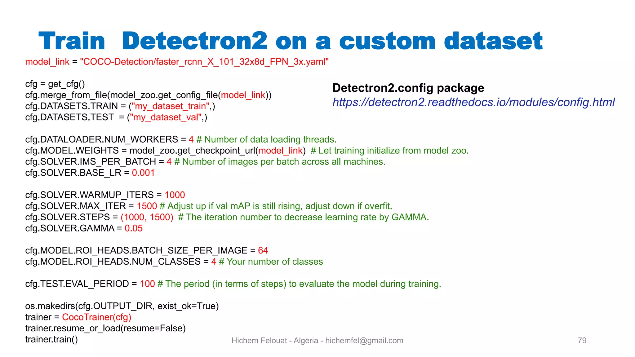 Hichem Felouat - Algeria - hichemfel@gmail.com 79 Train Detectron on a custom dataset model_link = "COCO-Detection/faster_rcnn_X_101_32x8d_FPN_3x.yaml" cfg = get_cfg() cfg.merge_from_file(model_zoo.get_config_file(model_link)) cfg.DATASETS.TRAIN = ("my_dataset_train",) cfg.DATASETS.TEST = ("my_dataset_val",) cfg.DATALOADER.NUM_WORKERS = 4 # Number of data loading threads. cfg.MODEL.WEIGHTS = model_zoo.get_checkpoint_url(model_link) # Let training initialize from model zoo. cfg.SOLVER.IMS_PER_BATCH = 4 # Number of images per batch across all machines. cfg.SOLVER.BASE_LR = 0.001 cfg.SOLVER.WARMUP_ITERS = 1000 cfg.SOLVER.MAX_ITER = 1500 # Adjust up if val mAP is still rising, adjust down if overfit. cfg.SOLVER.STEPS = (1000, 1500) # The iteration number to decrease learning rate by GAMMA. cfg.SOLVER.GAMMA = 0.05 cfg.MODEL.ROI_HEADS.BATCH_SIZE_PER_IMAGE = 64 cfg.MODEL.ROI_HEADS.NUM_CLASSES = 4 # Your number of classes cfg.TEST.EVAL_PERIOD = 100 # The period (in terms of steps) to evaluate the model during training. os.makedirs(cfg.OUTPUT_DIR, exist_ok=True) trainer = CocoTrainer(cfg) trainer.resume_or_load(resume=False) trainer.train() Detectron2.config package https://detectron2.readthedocs.io/modules/config.html 