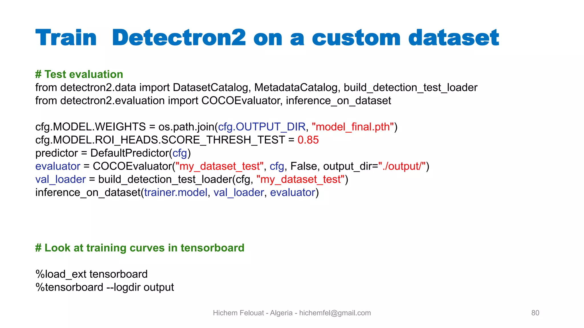 Hichem Felouat - Algeria - hichemfel@gmail.com 80 Train Detectron on a custom dataset # Test evaluation from detectron2.data import DatasetCatalog, MetadataCatalog, build_detection_test_loader from detectron2.evaluation import COCOEvaluator, inference_on_dataset cfg.MODEL.WEIGHTS = os.path.join(cfg.OUTPUT_DIR, "model_final.pth") cfg.MODEL.ROI_HEADS.SCORE_THRESH_TEST = 0.85 predictor = DefaultPredictor(cfg) evaluator = COCOEvaluator("my_dataset_test", cfg, False, output_dir="./output/") val_loader = build_detection_test_loader(cfg, "my_dataset_test") inference_on_dataset(trainer.model, val_loader, evaluator) # Look at training curves in tensorboard %load_ext tensorboard %tensorboard --logdir output 