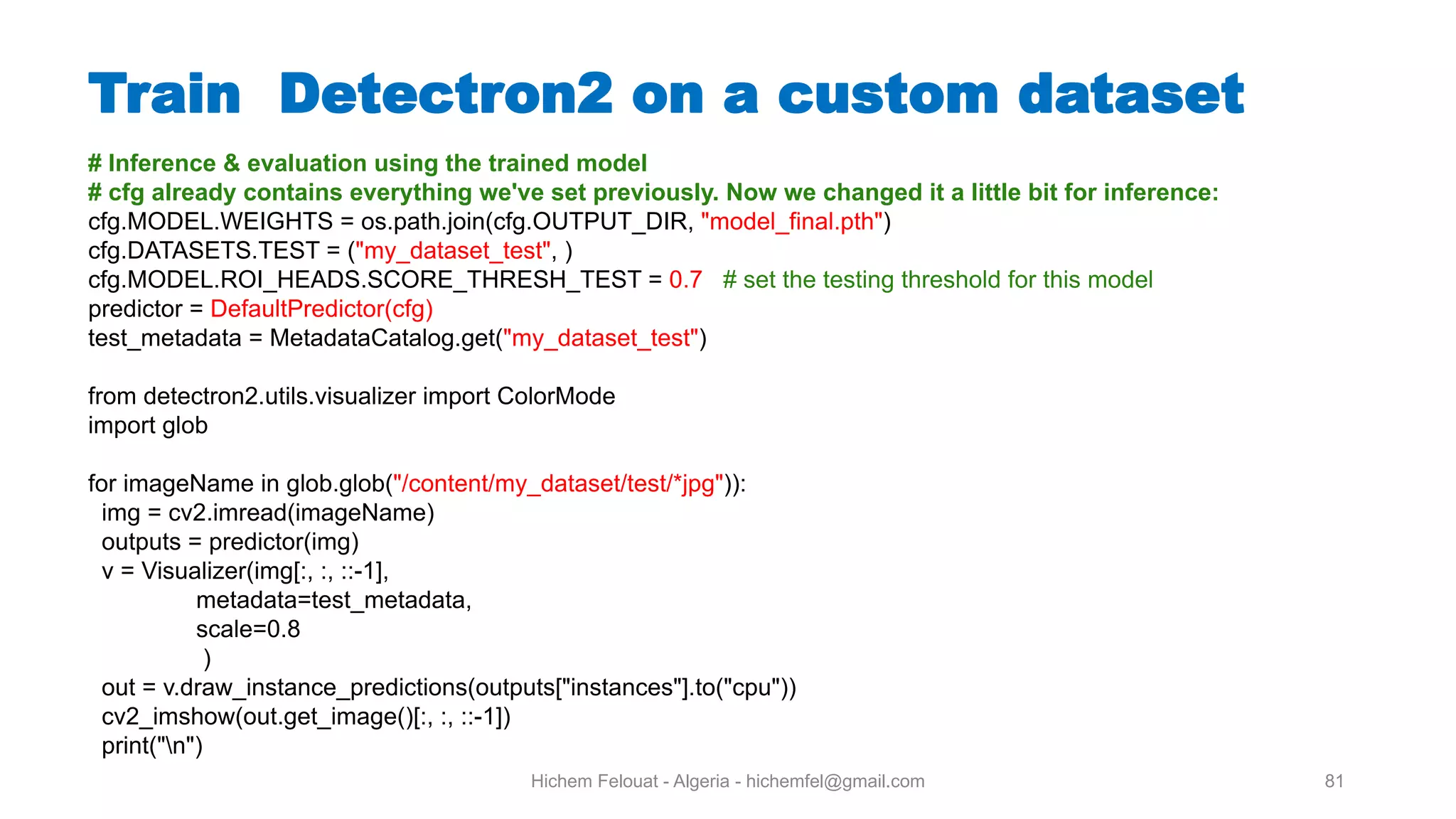 Hichem Felouat - Algeria - hichemfel@gmail.com 81 Train Detectron on a custom dataset # Inference & evaluation using the trained model # cfg already contains everything we've set previously. Now we changed it a little bit for inference: cfg.MODEL.WEIGHTS = os.path.join(cfg.OUTPUT_DIR, "model_final.pth") cfg.DATASETS.TEST = ("my_dataset_test", ) cfg.MODEL.ROI_HEADS.SCORE_THRESH_TEST = 0.7 # set the testing threshold for this model predictor = DefaultPredictor(cfg) test_metadata = MetadataCatalog.get("my_dataset_test") from detectron2.utils.visualizer import ColorMode import glob for imageName in glob.glob("/content/my_dataset/test/*jpg")): img = cv2.imread(imageName) outputs = predictor(img) v = Visualizer(img[:, :, ::-1], metadata=test_metadata, scale=0.8 ) out = v.draw_instance_predictions(outputs["instances"].to("cpu")) cv2_imshow(out.get_image()[:, :, ::-1]) print("n") 