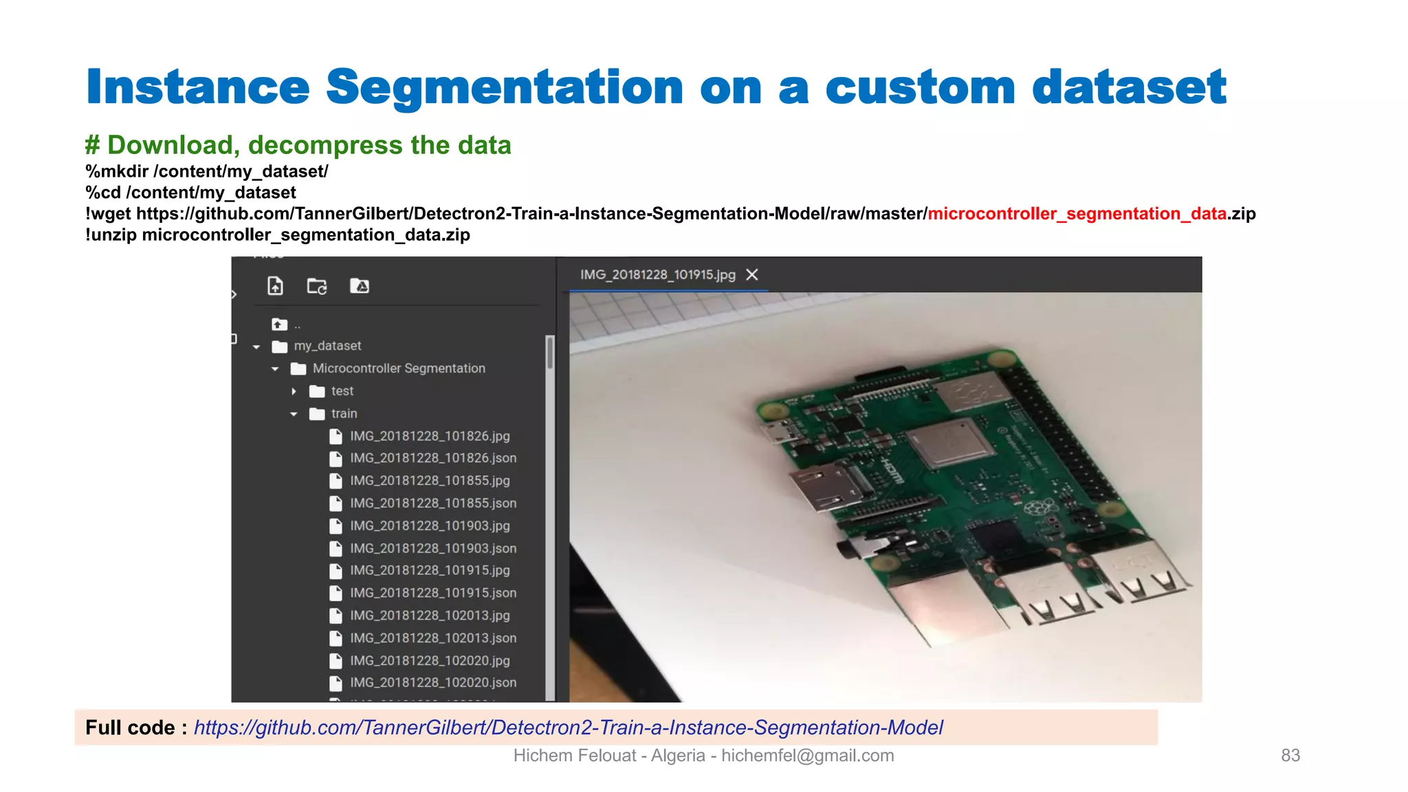 Hichem Felouat - Algeria - hichemfel@gmail.com 83 Instance Segmentation on a custom dataset # Download, decompress the data %mkdir /content/my dataset/ %cd /content/my dataset !wget https://github.com/TannerGilbert/Detectron2-Train-a-Instance-Segmentation-Model/raw/master/microcontroller segmentation data.zip !unzip microcontroller segmentation data.zip Full code : https://github.com/TannerGilbert/Detectron2-Train-a-Instance-Segmentation-Model 