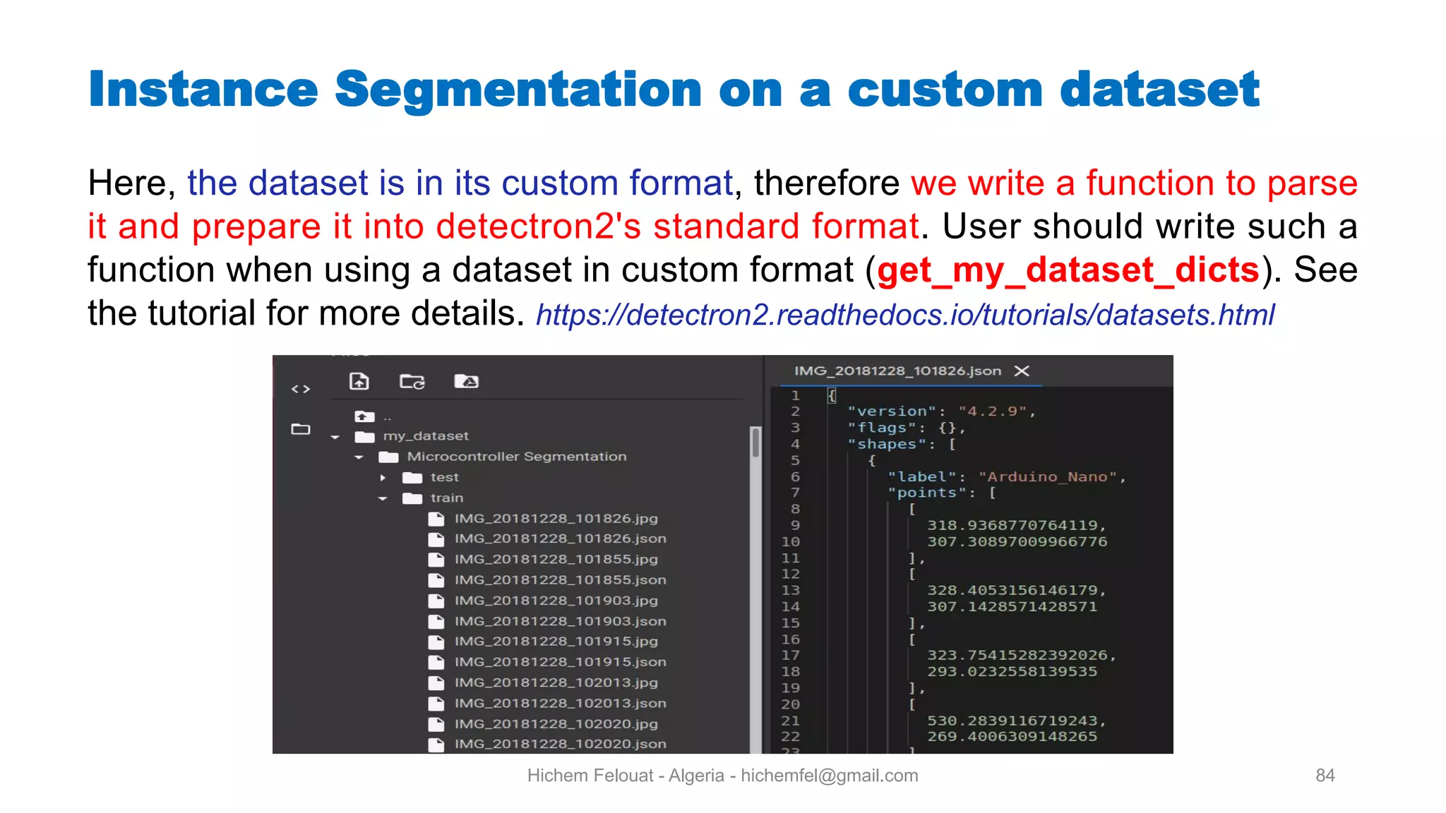 Hichem Felouat - Algeria - hichemfel@gmail.com 84 Instance Segmentation on a custom dataset Here, the dataset is in its custom format, therefore we write a function to parse it and prepare it into detectron2's standard format. User should write such a function when using a dataset in custom format (get my dataset dicts). See the tutorial for more details. https://detectron2.readthedocs.io/tutorials/datasets.html 