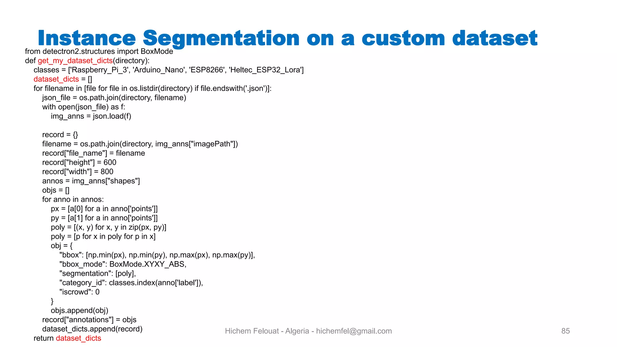 Hichem Felouat - Algeria - hichemfel@gmail.com 85 Instance Segmentation on a custom datasetfrom detectron2.structures import BoxMode def get_my_dataset_dicts(directory): classes = ['Raspberry_Pi_3', 'Arduino_Nano', 'ESP8266', 'Heltec_ESP32_Lora'] dataset_dicts = [] for filename in [file for file in os.listdir(directory) if file.endswith('.json')]: json_file = os.path.join(directory, filename) with open(json_file) as f: img_anns = json.load(f) record = {} filename = os.path.join(directory, img_anns["imagePath"]) record["file_name"] = filename record["height"] = 600 record["width"] = 800 annos = img_anns["shapes"] objs = [] for anno in annos: px = [a[0] for a in anno['points']] py = [a[1] for a in anno['points']] poly = [(x, y) for x, y in zip(px, py)] poly = [p for x in poly for p in x] obj = { "bbox": [np.min(px), np.min(py), np.max(px), np.max(py)], "bbox_mode": BoxMode.XYXY_ABS, "segmentation": [poly], "category_id": classes.index(anno['label']), "iscrowd": 0 } objs.append(obj) record["annotations"] = objs dataset_dicts.append(record) return dataset_dicts 