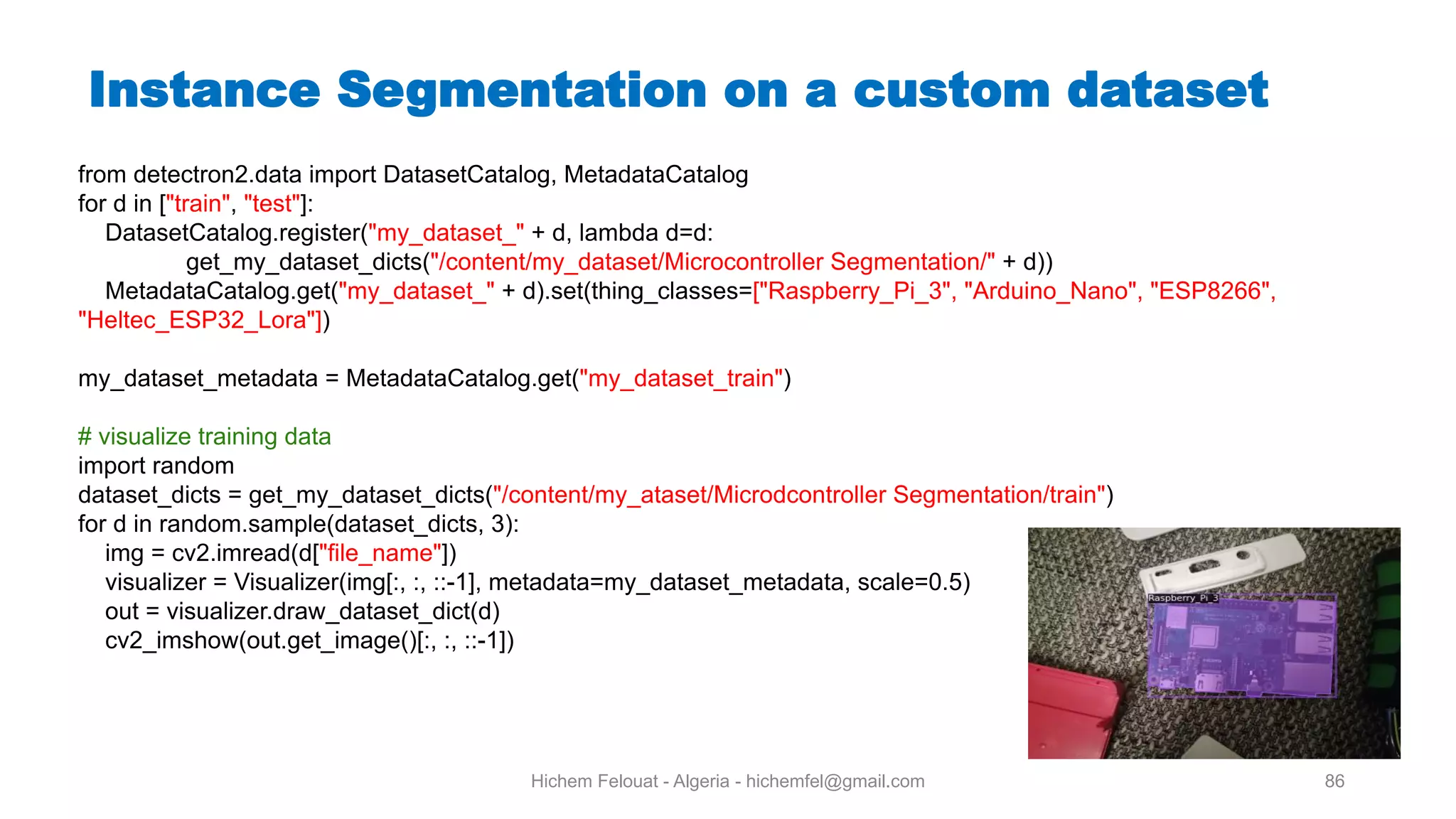 Hichem Felouat - Algeria - hichemfel@gmail.com 86 Instance Segmentation on a custom dataset from detectron2.data import DatasetCatalog, MetadataCatalog for d in ["train", "test"]: DatasetCatalog.register("my_dataset_" + d, lambda d=d: get_my_dataset_dicts("/content/my_dataset/Microcontroller Segmentation/" + d)) MetadataCatalog.get("my_dataset_" + d).set(thing_classes=["Raspberry_Pi_3", "Arduino_Nano", "ESP8266", "Heltec_ESP32_Lora"]) my_dataset_metadata = MetadataCatalog.get("my_dataset_train") # visualize training data import random dataset_dicts = get_my_dataset_dicts("/content/my_ataset/Microdcontroller Segmentation/train") for d in random.sample(dataset_dicts, 3): img = cv2.imread(d["file_name"]) visualizer = Visualizer(img[:, :, ::-1], metadata=my_dataset_metadata, scale=0.5) out = visualizer.draw_dataset_dict(d) cv2_imshow(out.get_image()[:, :, ::-1]) 