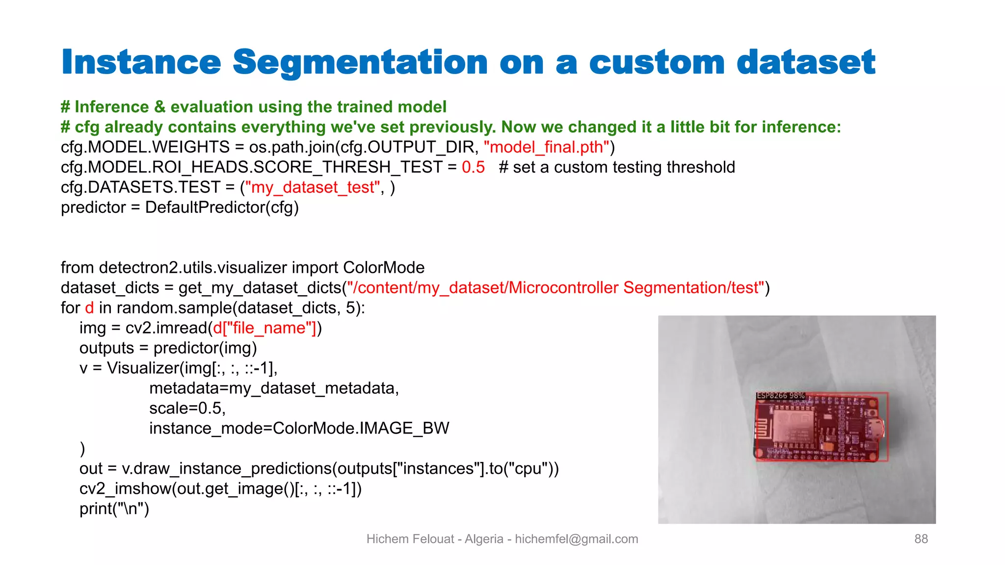 Hichem Felouat - Algeria - hichemfel@gmail.com 88 Instance Segmentation on a custom dataset # Inference & evaluation using the trained model # cfg already contains everything we've set previously. Now we changed it a little bit for inference: cfg.MODEL.WEIGHTS = os.path.join(cfg.OUTPUT_DIR, "model_final.pth") cfg.MODEL.ROI_HEADS.SCORE_THRESH_TEST = 0.5 # set a custom testing threshold cfg.DATASETS.TEST = ("my_dataset_test", ) predictor = DefaultPredictor(cfg) from detectron2.utils.visualizer import ColorMode dataset_dicts = get_my_dataset_dicts("/content/my_dataset/Microcontroller Segmentation/test") for d in random.sample(dataset_dicts, 5): img = cv2.imread(d["file_name"]) outputs = predictor(img) v = Visualizer(img[:, :, ::-1], metadata=my_dataset_metadata, scale=0.5, instance_mode=ColorMode.IMAGE_BW ) out = v.draw_instance_predictions(outputs["instances"].to("cpu")) cv2_imshow(out.get_image()[:, :, ::-1]) print("n") 